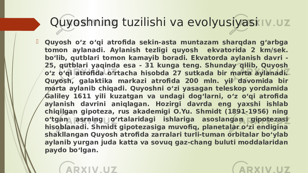 Quyoshning tuzilishi va evolyusiyasi  Quyosh o‘z o‘qi atrofida sekin-asta muntazam sharqdan g‘arbga tomon aylanadi. Aylanish tezligi quyosh ekvatorida 2 km/sek. bo‘lib, qutblari tomon kamayib boradi. Ekvatorda aylanish davri - 25, qutblari yaqinda esa - 31 kunga teng. Shunday qilib, Quyosh o‘z o‘qi atrofida o‘rtacha hisobda 27 sutkada bir marta aylanadi. Quyosh, galaktika markazi atrofida 200 mln. yil davomida bir marta aylanib chiqadi. Quyoshni o‘zi yasagan teleskop yordamida Galiley 1611 yili kuzatgan va undagi dog‘larni, o‘z o‘qi atrofida aylanish davrini aniqlagan. Hozirgi davrda eng yaxshi ishlab chiqilgan gipoteza, rus akademigi O.Yu. Shmidt (1891-1956) ning o‘tgan asrning o‘rtalaridagi ishlariga asoslangan gipotezasi hisoblanadi. Shmidt gipotezasiga muvofiq, planetalar o‘zi endigina shakllangan Quyosh atrofida zarralari turli-tuman orbitalar bo‘ylab aylanib yurgan juda katta va sovuq gaz-chang buluti moddalaridan paydo bo‘lgan. 