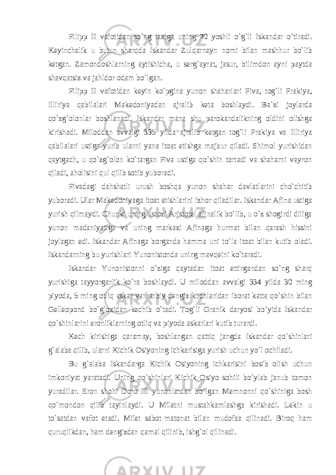 Filipp II vafotidan so`ng taxtga uning 20 yoshli o`g`li Iskandar o`tiradi. Keyinchalik u butun sharqda Iskandar Zulqarnayn nomi bilan mashhur bo`lib ketgan. Zamondoshlarning aytishicha, u serg`ayrat, jasur, bilimdon ayni paytda shavqatsiz va jahldor odam bo`lgan. Filipp II vafotidan keyin ko`pgina yunon shaharlari Fiva, tog`li Frakiya, Illiriya qabilalari Makedoniyadan ajralib keta boshlaydi. Ba`zi joylarda qo`zg`olonlar boshlanadi. Iskandar mana shu parokandalikning oldini olishga kirishadi. Miloddan avvalgi 335 yilda ajralib ketgan tog`li Frakiya va Illiriya qabilalari ustiga yurib ularni yana itoat etishga majbur qiladi. Shimol yurishidan qaytgach, u qo`zg`olon ko`targan Fiva ustiga qo`shin tortadi va shaharni vayron qiladi, aholisini qul qilib sotib yuboradi. Fivadagi dahshatli urush boshqa yunon shahar davlatlarini cho`chitib yuboradi. Ular Makedoniyaga itoat etishlarini izhor qiladilar. Iskandar Afina ustiga yurish qilmaydi. Chunki uning ustozi Aristotel afinalik bo`lib, u o`z shogirdi diliga yunon madaniyatiga va uning markazi Afinaga hurmat bilan qarash hissini joylagan edi. Iskandar Afinaga borganda hamma uni to`la itoat bilan kutib oladi. Iskandarning bu yurishlari Yunonistonda uning mavqeini ko`taradi. Iskandar Yunonistonni o`ziga qaytadan itoat ettirgandan so`ng sharq yurishiga tayyorgarlik ko`ra boshlaydi. U miloddan avvalgi 334 yilda 30 ming piyoda, 5 ming otliq askar va harbiy dengiz kuchlaridan iborat katta qo`shin bilan Gelleopond bo`g`ozidan kechib o`tadi. Tog`li Granik daryosi bo`yida Iskandar qo`shinlarini eronliklarning otliq va piyoda askarlari kutib turardi. Kech kirishiga qaramay, boshlangan qattiq jangda Iskandar qo`shinlari g`alaba qilib, ularni Kichik Osiyoning ichkarisiga yurish uchun yo`l ochiladi. Bu g`alaba Iskandarga Kichik Osiyoning ichkarisini bosib olish uchun imkoniyat yaratadi. Uning qo`shinlari Kichik Osiyo sohili bo`ylab janub tomon yuradilar. Eron shohi Doro III yunonlardan bo`lgan Memnonni qo`shiniga bosh qo`mondon qilib tayinlaydi. U Miletni mustahkamlashga kirishadi. Lekin u to`satdan vafot etadi. Milet sabot-matonat bilan mudofaa qilinadi. Biroq ham quruqlikdan, ham dengizdan qamal qilinib, ishg`ol qilinadi. 