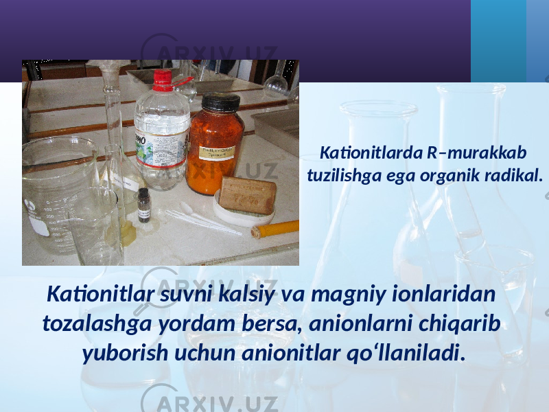 Kationitlarda R–murakkab tuzilishga ega organik radikal. Kationitlar suvni kalsiy va magniy ionlaridan tozalashga yordam bersa, anionlarni chiqarib yuborish uchun anionitlar qo‘llaniladi. 