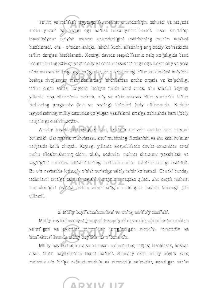 Ta ’lim va malakali tayyorgarlik, mehnat unumdorligini oshiradi va natijada ancha yuqori ish haqiga ega bo’lish imkoniyatini beradi. Inson kapitaliga investitsiyalar qo’yish mehnat unumdorligini oshirishning muhim vositasi hisoblanadi. o’z - o’zidan aniqki, ishchi kuchi sifatining eng oddiy ko’rsatkichi ta’lim darajasi hisoblanadi. Xozirgi davrda respublikamiz xalq xo’jaligida band bo’lganlarning 30% ga yaqini oliy va o’rta maxsus ta’limga ega. Lekin oliy va yoki o’rta maxsus ta’limga ega bo’lganlar, aniq sohalardagi bilimlari darajasi bo’yicha boshqa rivojlangan mamlakatlardagi ishchilardan ancha orqada va ko’pchiligi ta’lim olgan sohasi bo’yicha faoliyat turida band emas. Shu sababli keyingi yillarda respublikamizda maktab, oliy va o’rta maxsus bilim yurtlarida ta’lim berishning progressiv (test va reyting) tizimlari joriy qilinmoqda. Kadrlar tayyorlashning milliy dasturida qo’yilgan vazifalarni amalga oshirishda ham ijobiy natijalarga erishilmoqda. Amaliy hayotda iqtisodiy o ’sishni to’xtatib turuvchi omillar ham mavjud bo’ladiki, ular mehnat muhofazasi, atrof muhitning ifloslanishi va shu kabi holatlar natijasida kelib chiqadi. Keyingi yillarda Respublikada davlat tomonidan atrof muhit ifloslanishining oldini olish, xodimlar mehnat sharoitini yaxshilash va sog’lig’ini muhofaza qilishni tartibga solishda muhim tadbirlar amalga oshirildi. Bu o’z navbatida iqtisodiy o ’sish sur’atiga salbiy ta’sir ko’rsatadi. Chunki bunday tadbirlarni amalga oshirish tegishli harajatlarni taqozo qiladi. Shu orqali mehnat unumdorligini oshirish uchun zarur bo’lgan mablag’lar boshqa tomonga jalb qilinadi. 3. Milliy boylik tushunchasi va uning tarkibiy tuzilishi. Milliy boylik insoniyat jamiyati taraqqiyoti davomida ajdodlar tomonidan yaratilgan va avlodlar tomonidan jamg ’arilgan moddiy, nomoddiy va intellektual hamda tabiiy boyliklardan iboratdir. Milliy boylikning bir qismini inson mehnatining natijasi hisoblasak, boshqa qismi tabiat boyliklaridan iborat bo ’ladi. Shunday ekan milliy boylik keng ma’noda o’z ichiga nafaqat moddiy va nomoddiy ne’matlar, yaratilgan san’at 