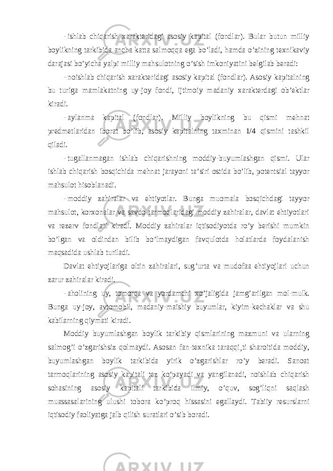 - ishlab chiqarish xarakteridagi asosiy kapital (fondlar). Bular butun milliy boylikning tarkibida ancha katta salmoqqa ega bo ’ladi, hamda o’zining texnikaviy darajasi bo’yicha yalpi milliy mahsulotning o’sish imkoniyatini belgilab beradi: - noishlab chiqarish xarakteridagi asosiy kapital (fondlar). Asosiy kapitalning bu turiga mamlakatning uy-joy fondi, ijtimoiy madaniy xarakterdagi ob ’ektlar kiradi. - aylanma kapital (fondlar). Milliy boylikning bu qismi mehnat predmetlaridan iborat bo ’lib, asosiy kapitalning taxminan 1/4 qismini tashkil qiladi. - tugallanmagan ishlab chiqarishning moddiy-buyumlashgan qismi. Ular ishlab chiqarish bosqichida mehnat jarayoni ta ’siri ostida bo’lib, potentsial tayyor mahsulot hisoblanadi. - moddiy zahiralar va ehtiyotlar. Bunga muomala bosqichdagi tayyor mahsulot, korxonalar va savdo tarmoqlaridagi moddiy zahiralar, davlat ehtiyotlari va rezerv fondlari kiradi. Moddiy zahiralar iqtisodiyotda ro ’y berishi mumkin bo’lgan va oldindan bilib bo’lmaydigan favqulotda holatlarda foydalanish maqsadida ushlab turiladi. Davlat ehtiyojlariga oltin zahiralari, sug ’urta va mudofaa ehtiyojlari uchun zarur zahiralar kiradi. - aholining uy, tomorqa va yordamchi xo ’jaligida jamg’arilgan mol-mulk. Bunga uy-joy, avtomobil, madaniy-maishiy buyumlar, kiyim-kechaklar va shu kabilarning qiymati kiradi. Moddiy buyumlashgan boylik tarkibiy qismlarining mazmuni va ularning salmog ’i o’zgarishsiz qolmaydi. Asosan fan-texnika taraqqi¸ti sharoitida moddiy, buyumlashgan boylik tarkibida yirik o’zgarishlar ro’y beradi. Sanoat tarmoqlarining asosiy kapitali tez ko’payadi va yangilanadi, noishlab chiqarish sohasining asosiy kapitali tarkibida ilmiy, o’quv, sog’liqni saqlash muassasalarining ulushi tobora ko’proq hissasini egallaydi. Tabiiy resurslarni iqtisodiy faoliyatga jalb qilish suratlari o’sib boradi. 