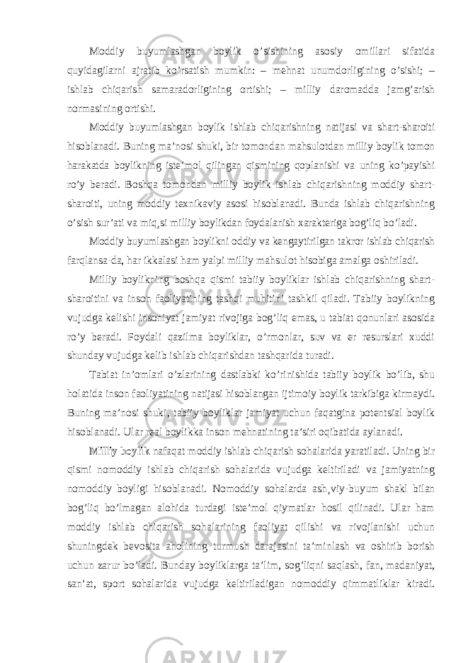 Moddiy buyumlashgan boylik o ’sishining asosiy omillari sifatida quyidagilarni ajratib ko’rsatish mumkin: – mehnat unumdorligining o’sishi; – ishlab chiqarish samaradorligining ortishi; – milliy daromadda jamg’arish normasining ortishi. Moddiy buyumlashgan boylik ishlab chiqarishning natijasi va shart-sharoiti hisoblanadi. Buning ma ’nosi shuki, bir tomondan mahsulotdan milliy boylik tomon harakatda boylikning iste’mol qilingan qismining qoplanishi va uning ko’payishi ro’y beradi. Boshqa tomondan milliy boylik ishlab chiqarishning moddiy shart- sharoiti, uning moddiy texnikaviy asosi hisoblanadi. Bunda ishlab chiqarishning o’sish sur’ati va miq¸si milliy boylikdan foydalanish xarakteriga bog’liq bo’ladi. Moddiy buyumlashgan boylikni oddiy va kengaytirilgan takror ishlab chiqarish farqlansa-da, har ikkalasi ham yalpi milliy mahsulot hisobiga amalga oshiriladi. Milliy boylikning boshqa qismi tabiiy boyliklar ishlab chiqarishning shart- sharoitini va inson faoliyatining tashqi muhitini tashkil qiladi. Tabiiy boylikning vujudga kelishi insoniyat jamiyat rivojiga bog ’liq emas, u tabiat qonunlari asosida ro’y beradi. Foydali qazilma boyliklar, o’rmonlar, suv va er resurslari xuddi shunday vujudga kelib ishlab chiqarishdan tashqarida turadi. Tabiat in ’omlari o’zlarining dastlabki ko’rinishida tabiiy boylik bo’lib, shu holatida inson faoliyatining natijasi hisoblangan ijtimoiy boylik tarkibiga kirmaydi. Buning ma’nosi shuki, tabiiy boyliklar jamiyat uchun faqatgina potentsial boylik hisoblanadi. Ular real boylikka inson mehnatining ta’siri oqibatida aylanadi. Milliy boylik nafaqat moddiy ishlab chiqarish sohalarida yaratiladi. Uning bir qismi nomoddiy ishlab chiqarish sohalarida vujudga keltiriladi va jamiyatning nomoddiy boyligi hisoblanadi. Nomoddiy sohalarda ash ¸viy-buyum shakl bilan bog ’liq bo’lmagan alohida turdagi iste’mol qiymatlar hosil qilinadi. Ular ham moddiy ishlab chiqarish sohalarining faoliyat qilishi va rivojlanishi uchun shuningdek bevosita aholining turmush darajasini ta’minlash va oshirib borish uchun zarur bo’ladi. Bunday boyliklarga ta’lim, sog’liqni saqlash, fan, madaniyat, san’at, sport sohalarida vujudga keltiriladigan nomoddiy qimmatliklar kiradi. 