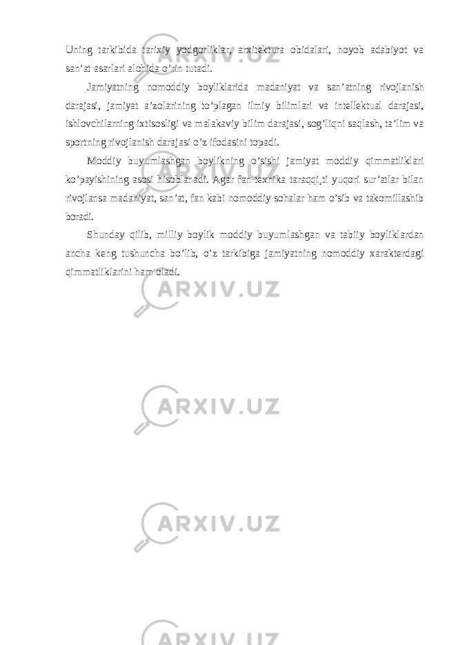 Uning tarkibida tarixiy yodgorliklar, arxitektura obidalari, noyob adabiyot va san’at asarlari alohida o’rin tutadi. Jamiyatning nomoddiy boyliklarida madaniyat va san ’atning rivojlanish darajasi, jamiyat a’zolarining to’plagan ilmiy bilimlari va intellektual darajasi, ishlovchilarning ixtisosligi va malakaviy bilim darajasi, sog’liqni saqlash, ta’lim va sportning rivojlanish darajasi o’z ifodasini topadi. Moddiy buyumlashgan boylikning o ’sishi jamiyat moddiy qimmatliklari ko’payishining asosi hisoblanadi. Agar fan-texnika taraqqi¸ti yuqori sur’atlar bilan rivojlansa madaniyat, san’at, fan kabi nomoddiy sohalar ham o’sib va takomillashib boradi. Shunday qilib, milliy boylik moddiy buyumlashgan va tabiiy boyliklardan ancha keng tushuncha bo ’lib, o’z tarkibiga jamiyatning nomoddiy xarakterdagi qimmatliklarini ham oladi. 