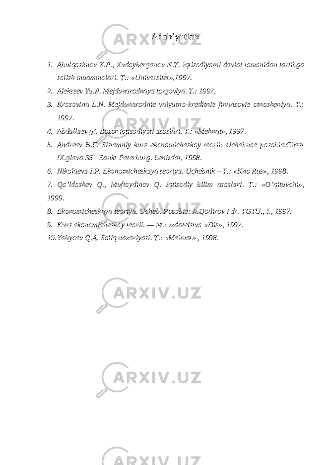 Adabiyotlar: 1. Abulqosimov X.P., Xudoyberganov N.T. Iqtisodiyotni davlat tomonidan tartibga solish muammolari. T.: «Universitet»,1997. 2. Alekseev Yu.P. Mejdunarodnaya torgovlya. T.: 1997. 3. Krosovina L.N. Mejdunarodnie valyutno-kreditnie finansovie otnosheniya. T.: 1997. 4. Abdullaev g ’. Bozor iqtisodiyoti asoslari. T.: «Mehnat», 1997. 5. Andreev B.F. Sistemniy kurs ekonomicheskoy teorii: Uchebnoe posobie.Chast IX.glava 36 - Sankt-Peterburg. Lenizdat, 1998. 6. Nikolaeva I.P. Ekonomicheskaya teoriya. Uchebnik – T.: «Kno Rus», 1998. 7. Qo ’ldoshev Q., Muftoydinov Q. Iqtisodiy bilim asoslari. T.: «O’qituvchi», 1999. 8. Ekonomicheskaya teoriya. Ucheb. Posobie: A.Qodirov i dr. TGTU., I., 1997. 9. Kurs ekonomicheskoy teorii. — M.: Izdatelstvo «Dis», 1997. 10. Yahyoev Q.A. Soliq nazariyasi. T.: «Mehnat» , 1998. 