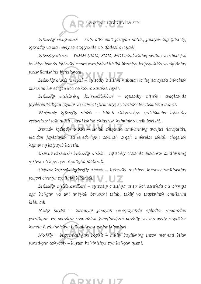 Tayanch tushunchalar: Iqtisodiy rivojlanish – ko’p o’lchamli jarayon bo’lib, jamiyatning ijtimoiy, iqtisodiy va ma’naviy taraqqiyotida o’z ifodasini topadi. Iqtisodiy o ’sish – YaMM (IMM, SMM, MD) miqdorining mutloq va aholi jon boshiga hamda iqtisodiy resurs xarajatlari birligi hisobiga ko’payishida va sifatining yaxshilanishida ifodalanadi. Iqtisodiy o ’sish mezoni – iqtisodiy o’sishni nisbatan to’liq darajada baholash imkonini beradigan ko’rsatkichni xarakterlaydi. Iqtisodiy o ’sishning ko’rsatkichlari – iqtisodiy o’sishni aniqlashda foydalaniladigan qiymat va natural (jismoniy) ko’rsatkichlar tizimidan iborat. Ekstensiv iqtisodiy o ’sish – ishlab chiqarishga qo’shimcha iqtisodiy resurslarni jalb qilish orqali ishlab chiqarish hajmining ortib borishi. Intensiv iqtisodiy o ’sish – ishlab chiqarish omillarining mavjud darajasida, ulardan foydalanish samaradorligini oshirish orqali mahsulot ishlab chiqarish hajmining ko’payib borishi. Ustivor ekstensiv iqtisodiy o ’sish – iqtisodiy o’sishda ekstensiv omillarning ustivor o’ringa ega ekanligini bildiradi. Ustivor intensiv iqtisodiy o ’sish – iqtisodiy o’sishda intensiv omillarning yuqori o’ringa egaligini bildiradi. Iqtisodiy o ’sish omillari – iqtisodiy o’sishga ta’sir ko’rsatishda o’z o’rniga ega bo’lgan va uni aniqlab beruvchi talab, taklif va taqsimlash omillarini bildiradi. Milliy boylik – insoniyat jamiyati taraqqiyotida ajdodlar tomonidan yaratilgan va avlodlar tomonidan jamg’arilgan moddiy va ma’naviy boyliklar hamda foydalanishga jalb qilingan tabiat in’omlari. Moddiy - buyumlashgan boylik – milliy boylikning inson mehnati bilan yaratilgan ashyoviy – buyum ko’rinishga ega bo’lgan qismi. 