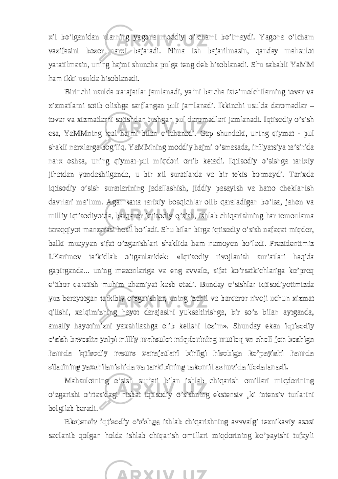 xil bo’lganidan ularning yagona moddiy o’lchami bo’lmaydi. Yagona o’lcham vazifasini bozor narxi bajaradi. Nima ish bajarilmasin, qanday mahsulot yaratilmasin, uning hajmi shuncha pulga teng deb hisoblanadi. Shu sababli YaMM ham ikki usulda hisoblanadi. Birinchi usulda xarajatlar jamlanadi, ya ’ni barcha iste’molchilarning tovar va xizmatlarni sotib olishga sarflangan puli jamlanadi. Ikkinchi usulda daromadlar – tovar va xizmatlarni sotishdan tushgan pul daromadlari jamlanadi. Iqtisodiy o’sish esa, YaMMning real hajmi bilan o’lchanadi. Gap shundaki, uning qiymat - pul shakli narxlarga bog’liq. YaMMning moddiy hajmi o’smasada, inflyatsiya ta’sirida narx oshsa, uning qiymat-pul miqdori ortib ketadi. Iqtisodiy o’sishga tarixiy jihatdan yondashilganda, u bir xil suratlarda va bir tekis bormaydi. Tarixda iqtisodiy o’sish suratlarining jadallashish, jiddiy pasayish va hatto cheklanish davrlari ma’lum. Agar katta tarixiy bosqichlar olib qaraladigan bo’lsa, jahon va milliy iqtisodiyotda, barqaror iqtisodiy o ’sish, ishlab chiqarishning har tomonlama taraqqiyot manzarasi hosil bo’ladi. Shu bilan birga iqtisodiy o’sish nafaqat miqdor, balki muayyan sifat o’zgarishlari shaklida ham namoyon bo’ladi. Prezidentimiz I.Karimov ta’kidlab o’tganlaridek: «Iqtisodiy rivojlanish sur’atlari haqida gapirganda... uning mezonlariga va eng avvalo, sifat ko’rsatkichlariga ko’proq e’tibor qaratish muhim ahamiyat kasb etadi. Bunday o’sishlar iqtisodiyotimizda yuz berayotgan tarkibiy o’zgarishlar, uning izchil va barqaror rivoji uchun xizmat qilishi, xalqimizning hayot darajasini yuksaltirishga, bir so’z bilan aytganda, amaliy hayotimizni yaxshilashga olib kelishi lozim». Shunday ekan iqtisodiy o’sish bevosita yalpi milliy mahsulot miqdorining mutloq va aholi jon boshiga hamda iqtisodiy resurs xarajatlari birligi hisobiga ko’payishi hamda sifatining yaxshilanishida va tarkibining takomillashuvida ifodalanadi. Mahsulotning o ’sish sur’ati bilan ishlab chiqarish omillari miqdorining o’zgarishi o’rtasidagi nisbat iqtisodiy o’sishning ekstensiv ¸ki intensiv turlarini belgilab beradi. Ekstensiv iqtisodiy o ’sishga ishlab chiqarishning avvvalgi texnikaviy asosi saqlanib qolgan holda ishlab chiqarish omillari miqdorining ko’payishi tufayli 