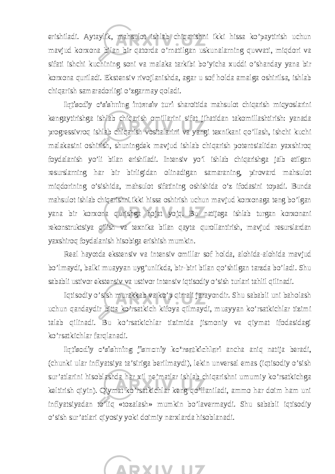 erishiladi. Aytaylik, mahsulot ishlab chiqarishni ikki hissa ko’paytirish uchun mavjud korxona bilan bir qatorda o’rnatilgan uskunalarning quvvati, miqdori va sifati ishchi kuchining soni va malaka tarkibi bo’yicha xuddi o’shanday yana bir korxona quriladi. Ekstensiv rivojlanishda, agar u sof holda amalga oshirilsa, ishlab chiqarish samaradorligi o’zgarmay qoladi. Iqtisodiy o ’sishning intensiv turi sharoitida mahsulot chiqarish miqyoslarini kengaytirishga ishlab chiqarish omillarini sifat jihatidan takomillashtirish: yanada progressivroq ishlab chiqarish vositalarini va yangi texnikani qo’llash, ishchi kuchi malakasini oshirish, shuningdek mavjud ishlab chiqarish potentsialidan yaxshiroq foydalanish yo’li bilan erishiladi. Intensiv yo’l ishlab chiqarishga jalb etilgan resurslarning har bir birligidan olinadigan samaraning, pirovard mahsulot miqdorining o’sishida, mahsulot sifatining oshishida o’z ifodasini topadi. Bunda mahsulot ishlab chiqarishni ikki hissa oshirish uchun mavjud korxonaga teng bo’lgan yana bir korxona qurishga hojat yo’q. Bu natijaga ishlab turgan korxonani rekonstruktsiya qilish va texnika bilan qayta qurollantirish, mavjud resurslardan yaxshiroq foydalanish hisobiga erishish mumkin. Real hayotda ekstensiv va intensiv omillar sof holda, alohida-alohida mavjud bo ’lmaydi, balki muayyan uyg’unlikda, bir-biri bilan qo’shilgan tarzda bo’ladi. Shu sababli ustivor ekstensiv va ustivor intensiv iqtisodiy o’sish turlari tahlil qilinadi. Iqtisodiy o ’sish murakkab va ko’p qirrali jarayondir. Shu sababli uni baholash uchun qandaydir bitta ko’rsatkich kifoya qilmaydi, muayyan ko’rsatkichlar tizimi talab qilinadi. Bu ko’rsatkichlar tizimida jismoniy va qiymat ifodasidagi ko’rsatkichlar farqlanadi. Iqtisodiy o ’sishning jismoniy ko’rsatkichlari ancha aniq natija beradi, (chunki ular inflyatsiya ta’siriga berilmaydi), lekin unversal emas (iqtisodiy o’sish sur’atlarini hisoblashda har xil ne’matlar ishlab chiqarishni umumiy ko’rsatkichga keltirish qiyin). Qiymat ko’rsatkichlar keng qo’llaniladi, ammo har doim ham uni inflyatsiyadan to ’liq «tozalash» mumkin bo’lavermaydi. Shu sababli iqtisodiy o’sish sur’atlari qiyosiy yoki doimiy narxlarda hisoblanadi. 