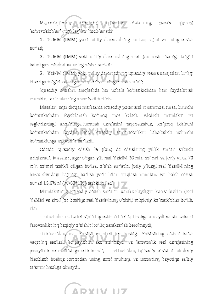 Makroiqtisodiy darajada iqtisodiy o ’sishning asosiy qiymat ko’rsatkichlari quyidagilar hisoblanadi: 1. YaMM (IMM) yoki milliy daromadning mutloq hajmi va uning o ’sish sur’ati; 2. YaMM (IMM) yoki milliy daromadning aholi jon bosh hisobiga to ’g’ri keladigan miqdori va uning o’sish sur’ati; 3. YaMM (IMM) yoki milliy daromadning iqtisodiy resurs xarajatlari birligi hisobiga to ’g’ri keladigan miqdori va uning o’sish sur’ati; Iqtisodiy o ’sishni aniqlashda har uchala ko’rsatkichdan ham foydalanish mumkin, lekin ularning ahamiyati turlicha. Masalan: agar diqqat markazida iqtisodiy potentsial muammosi tursa, birinchi ko ’rsatkichdan foydalanish ko’proq mos keladi. Alohida mamlakat va regionlardagi aholining turmush darajasini taqqoslashda, ko’proq ikkinchi ko’rsatkichdan foydalaniladi. Iqtisodiy samaradorlikni baholashda uchinchi ko’rsatkichga ustivorlik beriladi. Odatda iqtisodiy o ’sish % (foiz) da o’sishning yillik sur’ati sifatida aniqlanadi. Masalan, agar o’tgan yili real YaMM 60 mlr. so’mni va joriy yilda 70 mlr. so’mni tashkil qilgan bo’lsa, o’sish sur’atini joriy yildagi real YaMM ning bazis davrdagi hajmiga bo’lish yo’li bilan aniqlash mumkin. Bu holda o’sish sur’ati 16,6% ni (70/60*100) tashkil qiladi. Mamlakatning iqtisodiy o ’sish sur’atini xarakterlaydigan ko’rsatkichlar (real YaMM va aholi jon boshiga real YaMMning o’sishi) miqdoriy ko’rsatkichlar bo’lib, ular - birinchidan mahsulot sifatining oshishini to ’liq hisobga olmaydi va shu sababli farovonlikning haqiqiy o’sishini to’liq xarakterlab berolmaydi; - ikkinchidan, real YaMM va aholi jon boshiga YaMMning o ’sishi bo’sh vaqtning sezilarli ko’payishini aks ettirmaydi va farovonlik real darajasining pasaytirib ko’rsatilishiga olib keladi, – uchinchidan, iqtisodiy o’sishni miqdoriy hisoblash boshqa tomondan uning atrof muhitga va insonning hayotiga salbiy ta’sirini hisobga olmaydi. 