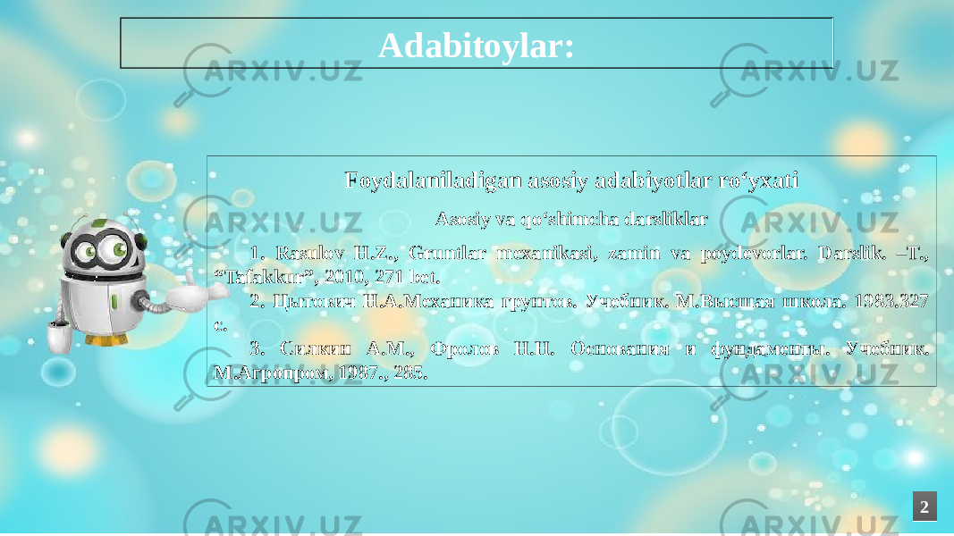 Foydalaniladigan asosiy adabiyotlar ro‘yxati Asosiy va qo‘shimcha darsliklar 1. Rasulov H.Z., Gruntlar mexanikasi, zamin va poydevorlar. Darslik. –T., “Tafakkur”, 2010, 271 bet. 2. Цытович Н.А.Механика грунтов. Учебник. М.Высшая школа. 1983.327 с. 3. Силкин А.М., Фролов Н.Н. Основания и фундаменты. Учебник. М.Агропром, 1987., 285. Adabitoylar: 22 