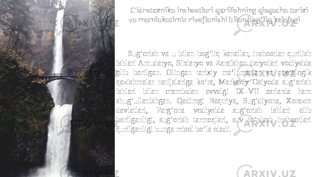 Gidrotexnika inshootlari qurilishning qisqacha tarixi va mamlakatimiz rivojlanishi bilan bog‘liq kelajagi Sug‘orish va u bilan bog‘liq kanallar, inshootlar qurilish ishlari Amudaryo, Sirdaryo va Zarafshon daryolari vodiysida olib borilgan. Olingan tarixiy ma’lumotlar va arxeologik qazishmalar natijalariga ko‘ra, Markaziy Osiyoda sug‘orish ishlari bilan eramizdan avvalgi IX–VII asrlarda ham shug‘ullanishgan. Qadimgi Baqtriya, Sug‘diyona, Xorazm davlatlari, Farg‘ona vodiysida sug‘orish ishlari olib borilganligi, sug‘orish tarmoqlari, suv to‘plash inshootlari qurilganligi bunga misol bo‘la oladi. 