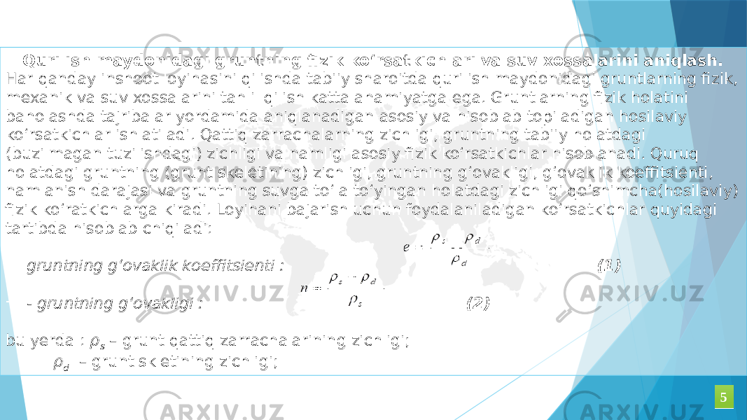 Qurilish maydonidagi gruntning fizik ko‘rsatkichlari va suv xossalarini aniqlash. Har qanday inshoot loyihasini qilishda tabiiy sharoitda qurilish maydonidagi gruntlarning fizik, mexanik va suv xossalarini tahlil qilish katta ahamiyatga ega. Gruntlarning fizik holatini baholashda tajribalar yordamida aniqlanadigan asosiy va hisoblab topiladigan hosilaviy ko‘rsatkichlar ishlatiladi. Qattiq zarrachalarning zichligi, gruntning tabiiy holatdagi (buzilmagan tuzilishdagi) zichligi va namligi asosiy fizik ko‘rsatkichlar hisoblanadi. Quruq holatdagi gruntning (grunt skeletining) zichligi, gruntning g‘ovakligi, g‘ovaklik koeffitsienti, namlanish darajasi va gruntning suvga to‘la to‘yingan holatdagi zichligi qo‘shimcha(hosilaviy) fizik ko‘ratkichlarga kiradi. Loyihani bajarish uchun foydalaniladigan ko‘rsatkichlar quyidagi tartibda hisoblab chiqiladi: - gruntning g‘ovaklik koeffitsienti : (1) - - gruntning g‘ovakligi : (2) bu yerda : ρ s – grunt qattiq zarrachalarining zichligi; ρ d – grunt skletining zichligi; 55 