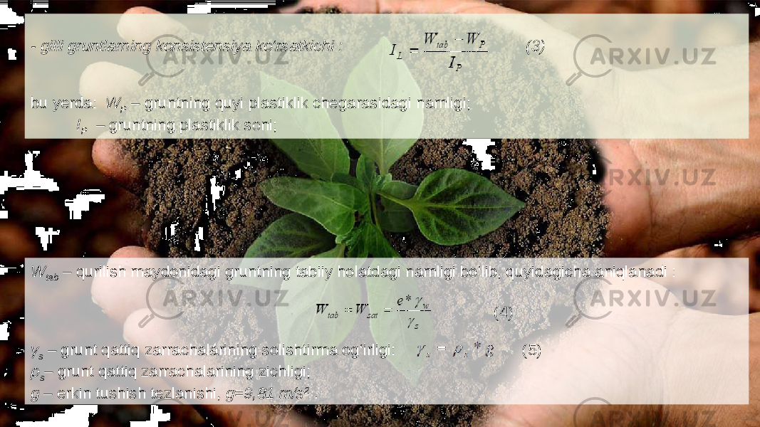 - gilli gruntlarning konsistensiya ko‘rsatkichi : (3) bu yerda: W P – gruntning quyi plastiklik chegarasidagi namligi; I P – gruntning plastiklik soni; W tab – qurilish maydonidagi gruntning tabiiy holatdagi namligi bo‘lib, quyidagicha aniqlanadi : (4) γ s – grunt qattiq zarrachalarining solishtirma og‘irligi: (5) ρ s – grunt qattiq zarrachalarining zichligi; g – erkin tushish tezlanishi, g=9,81 m/s 2 . 