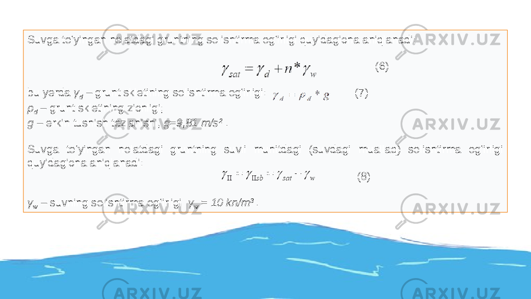 Suvga to‘yingan holatdagi gruntning solishtirma og‘irligi quyidagicha aniqlanadi: (6) bu yerda γ d – grunt skletining solishtirma og‘irligi: (7) ρ d – grunt skletining zichligi; g – erkin tushish tezlanishi, g=9,81 m/s 2 . Suvga to‘yingan holatdagi gruntning suvli muhitdagi (suvdagi muallaq) solishtirma og‘irligi quyidagicha aniqlanadi: (8) γ w – suvning solishtirma og‘irligi γ w = 10 kn/m 3 . 