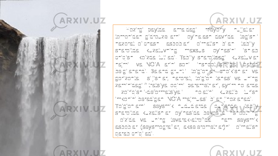 Hozirgi paytda amaldagi meyoriy hujjatlar tomonidan gidrouzellarni loyihalash davrida tegishli nazorat о‘lchash asboblari о‘rnatish bilan tabiiy sharoitda kuzatuvning maxsus loyihasini ishlab chiqish kо‘zda tutiladi. Tabiiy sharoitdagi kuzatuvlar hajmi va NО‘A larini soni inshoot sinfiga qarab belgilanandi. Baland gruntli tо‘g‘onlar chо‘kishlar va gorizontal siljishlar, harorat, tо‘g‘on tanasi va uning zaminidagi filtratsiya oqimi parametrlari, ayrim hollarda zо‘riqishli-deformatsiyali holatini kuzatib turish imkonini beradigan NО‘A majmuasi bilan jihozlanadi. Tо‘g‘onlarni seysmik hududlarda qurishda tabiiy sharoitda kuzatishlar loyihasida bevosita inshootning о‘zida va uning tevarak-atrofida ham seysmik asboblar (seysmograflar, akselerometrlar)ni о‘rnatish qarab chiqiladi. 