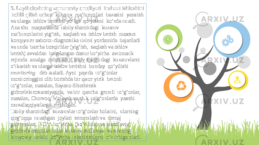 3. Loyihalashning zamonaviy amaliyoti inshoot ishlashini tahlil qilish uchun kuzatuv ma’lumotlari bazasini yaratish va ularga ishlov berishni yо‘lga qо‘yishni kо‘zda tutadi. Ana shu maqsadlarda tabiiy sharoitdagi kuzatuv ma’lumotlarini yig‘ish, saqlash va ishlov berish maxsus kompyuter axborot-diagnostika tizimi yordamida bajariladi va unda barcha bosqichlar (yig‘ish, saqlash va ishlov berish) avvaldan belgilangan dastur bо‘yicha avtomatik rejimda amalga oshiriladi. Tabiiy sharoitdagi kuzatuvlarni о‘tkazish va ularga ishlov berishni bunday qо‘yilishi monitoring deb ataladi. Ayni paytda tо‘g‘onlar monitoringgini olib borishda bir qator yirik betonli tо‘g‘onlar, masalan, Sayano-Shushensk gidroelektrostansiyasida, va bir qancha gruntli tо‘g‘onlar, masalan, Chorvoq, Mojaysk va sh.k. tо‘g‘onlarda yaxshi muvafaqqiyatlarga erishilgan. Tabiiy sharoitdagi kuzatuvlar tо‘g‘onlar holatini, ularning qirg‘oqqa tutashgan joylari sementlash va drenaj galereyalari, NО‘A bо‘yicha (kо‘z bilan va masofaviy) geodezik asboblar bilan kuzatuv, suffoziya va suvning kimyoviy tarkibi bо‘yicha tekshirishlarni о‘z ichiga oladi. 