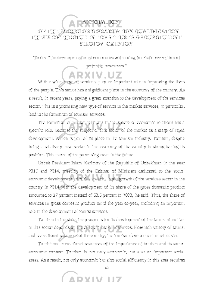  ANNOTATION OF THE BACHELOR&#39;S GRADUATION QUALIFICATION THESIS OF THE STUDENT OF 3-1TUR-13 GROUP STUDENT SIROJOV OXUNJON Topic: &#34;To devolope national economics with using touristic recreation of potential resources&#34; With a wide range of services, play an important role in improving the lives of the people. This sector has a significant place in the economy of the country. As a result, in recent years, paying a great attention to the development of the services sector. This is a promising new type of service in the market services, in particular, lead to the formation of tourism services. The formation of market relations in the sphere of economic relations has a specific role. Because the subject of this sector of the market as a stage of rapid development. Which is part of its place in the tourism industry. Tourism, despite being a relatively new sector in the economy of the country is strengthening its position. This is one of the promising areas in the future. Uzbek President Islam Karimov of the Republic of Uzbekistan in the year 2015 and 2014, meeting of the Cabinet of Ministers dedicated to the socio- economic development priorities speech - rapid growth of the services sector in the country in 2014 with the development of its share of the gross domestic product amounted to 37 percent instead of 50.5 percent in 2000, &#39;he said. Thus, the share of services in gross domestic product amid the year-to-year, including an important role in the development of tourist services. Tourism in the state, the prospects for its development of the tourist attraction in this sector depends on the efficient use of resources. How rich variety of tourist and recreational resources of the country, the tourism development much easier. Tourist and recreational resources of the importance of tourism and its socio- economic context. Tourism is not only economic, but also an important social areas. As a result, not only economic but also social efficiency in this area requires 49 