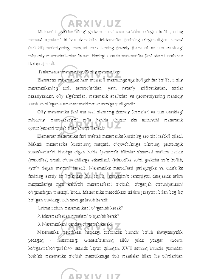 Materaatika so’zi qadimgi grekcha - mathema so’zidan olingan bo’lib, uning ma&#39;nosi «fanlami bilish» demakdir. Matematika fanining o’rganadigan narsasi (ob&#39;ekti) materiyadagi mayjud narsa- larning fazoviy formalari va ular orasidagi tniqdoriy munosabatlardan iborat. Hozlrgi davrda matematika fani shartli ravishda ikkiga ajraladi. 1) elementar matematika, 2) oliy matematika. Elementar matematika ham mustaqil mazmunga ega bo’lgah fen bo’ li b, u oliy matematikaning turli tarmoqlaridan, ya&#39;ni nazariy arifinetikadan, sonlar nazariyasidan, oliy algebradan, matematik analizdan va geo m etriyaning mantiqiy kursidan olingan elementar ma&#39;himotlar asosiga qurilgandir. Oliy matematika fani esa real olamnmg fazoviy formalari va ular oraskiagi miqdoriy munosabatlami to’la hanlda chuqur aks ettiruvchi matematik qonuniyatterni topish bilan shu qo’llanadi. Elementar matematika fani maktab matematika kursining aso- sini tasbkil qiladi. Maktab matematika kursininng maqsadi o’quvchilar iga ulaming psixologik xususiyatlarini hisobga olgan holda ipatermtik bilimlar sistemasi ma&#39;lum usulda (metodika) orqali o’quv- chilarga etkaziladi. (Metodika so’zi grekcha so’z bo’lib, «yo&#39;l» degan ma&#39;noni beradi). Matematika metodikasi pedagogika va didaktika fanining asosiy bo’limlaridan biri bo’lib, jamiyatimiz taraqqiyoti darajasida ta&#39;lim maqsadlariga mos keluvchi matematikani o’qitish, o’rganjsh qonuniyatlarini o’rganadigan mustaqil fandir. Matematika metodikasi taMim jarayoni bilan bog’liq bo’lgan quyidagi uch savolga javob beradi: Lnima uchun matematikani o’rganish kerak ? 2. Matematikadan nimaiami o’rganish kerak ? 3. Matematikani qanday o’rganish kerak ? Matematika metodikasi haqid a gi tushuncha birinchi bo’lib shveysariyalik pedagog - mate m ati g i Gieestalotsining 1803 yilda yozgan «Sonni ko’rgazmalio’rganlsh >> asa rida bayon qilingan. XVII asrning birinchi yarmidan boshlab matematika o’qitish metodikasiga doir masalalar bilart fus olimlaridan 