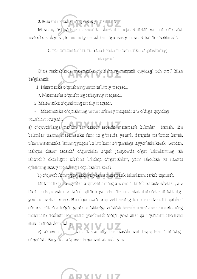 2. Maxsus metodikaning xususiy masalalari. Masalan, VI sinfda matematika darslarini rejalasihtirMi va uni o’tkazish metodikasi deyilsa, bu umumiy metodikanuig xususiy masalasi bo’lib hisoblanadi. O` rta umumta&#39;lim maktablarida matematika o’qitishni n g maqsadi O’rta maktablarda matematika o’qitishning maqsadi quyidagi uch omil bilan belgilanadi: 1. Matematika o’qitishning umunita `l imiy maqsadi. 2. Matematika o’qitishning tarbiyaviy maqsaidi. 3. Matematika o’qitishning amaliy maqsadi. - Matematika o’qitishning umumta&#39;limiy maqsadi o’z oldiga quyidagi vazifalarni qo&#39;yadi: a) o’quvchilarga ma&#39;lum bir dastur asosida matematik bilimlar berish. Bu bilimlar tizimi matematika fani to’g’risida yetarli darajada ma’lumot berish, ulami matematika faninng yuqori bo’limlarini o’rganishga tayyorlashi kerak. Bundan , tashqari dastur asosida 1 o’quvchilar o’qish jarayonida olgan biliml arining ish ishonchli ekanligini tekshira bilidiga o’rganishlari, ya&#39;ni isbotlash va nazorat qilishning asosiy metodlarini egallashlari kerak. b) o’quvchilarning og’zaki va yozma matematik bilimlarini tarkib toptirish. Matematikani o’rganish o’quvchilarning o’z ona tillarida xatosiz sd&#39;zlash, o’z fikrini aniq, ravshan va lo’nda qilib bayon eta bilish malakalarini o’zlashtirishlariga yordam berishi kerak. Bu degan so’z o’quvchilarning har bir matematik qoidani o’z ona tillarida to’g’ri gapira olishlariga erishish hamda ularni ana shu qoidaning matematik ifodasini formulalar yordamida to’g’ri yoza olish qobiliyatlarini atroflicha shakllantirish demakdir; v) o’quvchilami matematik qonmiiyatlar asosida real haqiqat- lami bilishga o’rgatish. Bu yerda o’quvchilarga real olamda yuz 