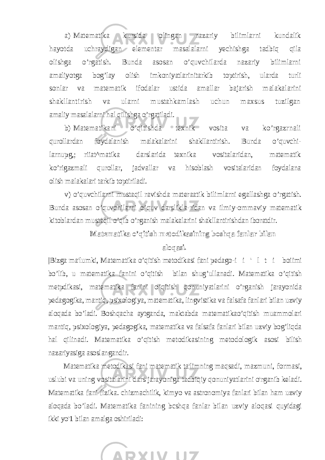 a) Matematika kursida olingan nazariy bilimlarni kundalik hayotda uchraydigan elementar masalalarni yechishga tadbiq qila olishga o’rgatish. Bunda asosan o’quvchilarda nazariy bilimlarni amaliyotga bog’lay olish imkoniyatlarinitarkib toptirish, ularda turli sonlar va matematik ifodalar ustida amallar bajarish malakalarini shakllantirish va ularni mustahkamlash uchun maxsus tuzilgan amaliy masalalarni hal qilishga o’rgatiladi. b) Matematikani o’qitishda texnik vosita va ko’rgazrnali qurollardan foydalanish malakalarini shakllantirish. Bunda o’quvchi- larnupg,; riiat^matika darslarida texnika vositalaridan, matematik ko’rigazmali qurollar, jadvallar va hisoblash vositalaridan foydalana olish malakalari tarkib toptiriladi. v) o’quvchilarni mustaqil ravishda materaatik bilimlarni egallashga o’rgatish. Bunda asosan o’quvchilarni o’quv darslikla-ridan va ilmiy-ommaviy matematik kitoblardan mustaqil o’qib o’rganish malakalarini shakllantirishdan iboratdir. Matematika o’qitish metodikasining boshqa fanlar bilan aloqasi. |Bizga ma&#39;lumki, Matematika o’qitish metodikasi fani pedago- i i &#39; l t i boiimi bo’lib, u matematika fanini o’qitish bilan shug’ullanadi. Matematika o’qitish metpdikasi, matematika fanini o’qitish qonuniyatlarini o’rganish jarayonida pedagogika, mantiq, psixologiya, matematika, lingvistika va falsafa fanlari bilan uzviy aloqada bo’ladi. Boshqacha aytganda, maktabda matematikao’qitish muammolari mantiq, psixologiya, pedagogika, matematika va falsafa fanlari bilan uzviy bog’liqda hal qilinadi. Matematika o’qitish metodikasining metodologik asosi bilish nazariyasiga asoslangandir. Matematika metodikasi fani matematik ta&#39;limning maqsadi, mazmuni, formasi, uslubi va uning vositalarini dars jarayoniga tadbiqiy qonuniyatlarini o&#39;rganib keladi. Matematika fani fizika. chizmachilik, kimyo va astronomiya fanlari bilan ham uzviy aloqada bo’ladi. Matematika fanining bcshqa fanlar bilan uzviy aloqasi quyidagi ikki yo&#39;1 bilan amalga oshiriladi: 