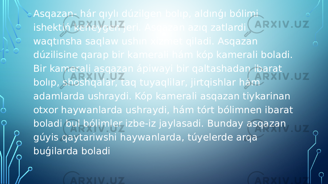 Asqazan- hár qıylı dúzilgen bolıp, aldınǵı bólimi ishektiń keńeygen jeri. Asqazan azıq zatlardi waqtınsha saqlaw ushın xizmet qiladi. Asqazan dúzilisine qarap bir kamerali hám kóp kamerali boladi. Bir kamerali asqazan ápiwayi bir qaltashadan ibarat bolıp, shoshqalar, taq tuyaqlilar, jirtqishlar hám adamlarda ushraydi. Kóp kamerali asqazan tiykarinan otxor haywanlarda ushraydi, hám tórt bólimnen ibarat boladi bul bólimler izbe-iz jaylasadi. Bunday asqazan gúyis qaytariwshi haywanlarda, túyelerde arqa buǵilarda boladi 