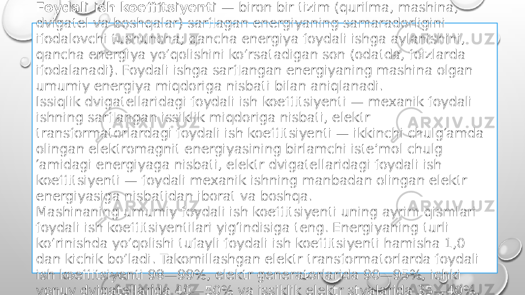 Foydali ish koeffitsiyenti  — biron bir tizim (qurilma, mashina, dvigatel va boshqalar) sarflagan energiyaning samaradorligini ifodalovchi tushuncha; qancha energiya foydali ishga aylanishini, qancha energiya yoʻqolishini koʻrsatadigan son (odatda, foizlarda ifodalanadi). Foydali ishga sarflangan energiyaning mashina olgan umumiy energiya miqdoriga nisbati bilan aniqlanadi. Issiqlik dvigatellaridagi foydali ish koeffitsiyenti — mexanik foydali ishning sarflangan issiklik miqdoriga nisbati, elektr transformatorlardagi foydali ish koeffitsiyenti — ikkinchi chulg′amda olingan elektromagnit energiyasining birlamchi isteʼmol chulg ′amidagi energiyaga nisbati, elektr dvigatellaridagi foydali ish koeffitsiyenti — foydali mexanik ishning manbadan olingan elektr energiyasiga nisbatidan iborat va boshqa. Mashinaning umumiy foydali ish koeffitsiyenti uning ayrim qismlari foydali ish koeffitsiyentilari yig′indisiga teng. Energiyaning turli koʻrinishda yoʻqolishi tufayli foydali ish koeffitsiyenti hamisha 1,0 dan kichik boʻladi. Takomillashgan elektr transformatorlarda foydali ish koeffitsiyenti 98—99%, elektr generatorlarida 90—95%, ichki yonuv dvigatellarida 40—50% va issiklik elektr styalarida 35—40%. 