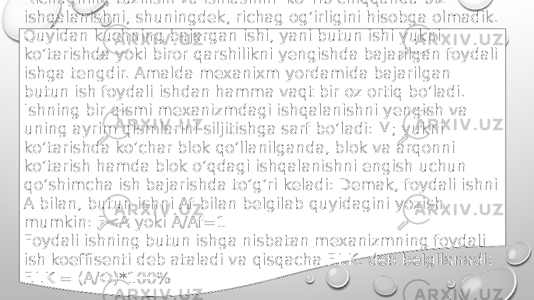 Richagning tuzilishi va ishlashini ko`rib chiqqanda biz ishqalanishni, shuningdek, richag og’irligini hisobga olmadik. Quyidan kuchning bajargan ishi, yani butun ishi yukni ko’tarishda yoki biror qarshilikni yengishda bajarilgan foydali ishga tengdir. Amalda mexanixm yordamida bajarilgan butun ish foydali ishdan hamma vaqt bir oz ortiq bo’ladi. Ishning bir qismi mexanizmdagi ishqalanishni yengish va uning ayrim qismlarini siljitishga sarf bo’ladi: M; yukni ko’tarishda ko’char blok qo’llanilganda, blok va arqonni ko’tarish hamda blok o’qdagi ishqalanishni engish uchun qo’shimcha ish bajarishda to’g’ri keladi: Demak, foydali ishni A bilan, butun ishni Af bilan belgilab quyidagini yozish mumkin: F<A yoki A/Af=1 Foydali ishning butun ishga nisbatan mexanizmning foydali ish koeffisenti deb ataladi va qisqacha F.I.K. deb belgilanadi: F.I.K = (A/Ф)*100% 