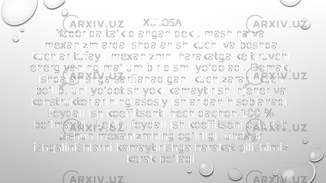 XULOSA Yuqorida ta’kidlanganidek , mashina va mexanizmlarda ishqalanish kuchi va boshqa kuchlar tufayli mexanizmni harakatga keltiruvchi energiyaning ma’lum bir qismi yo’qoladi. Demak, ishqalanishga sarflanadigan kuch zararli kuch bo’lib, uni yo’qotish yoki kamaytirish injener va konstruktorlarining asosiy ishlaridan hisoblanadi. Foydali ish koeffitsenti hech qachon 100 % bo’lmaydi . Lekin, foydali ish koeffitseni oshirish uchun mexanizmning og’irligi, undagi ishqalinishlarni kamaytirishga harakat qilishimiz kerak bo’ladi. 