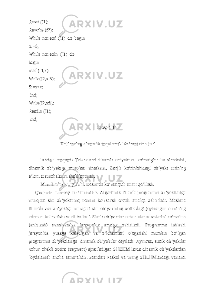 Reset (f1); Rewrite (f2); While not eof (f1) do begin S:=0; While not eoln (f1) do begin read (f1,x); Write(f2,x:3); S:=s+x; End; Write(f2,s:5); Readln (f1); End; Close (f1); Xotiraning dinamik taqsimoti. Ko‘rsatkich turi Ishdan maqsad: Talabalarni dinamik ob’yektlar, ko‘rsatgich tur sintaksisi, dinamik ob’yektga murojaat sintaksisi, Zanjir ko‘rinishidagi ob’yekt turining e’loni tusunchalarini shakllantirish. Masalaning qo’yilishi . Dasturda ko‘rsatgich turini qo’llash. Qisqacha nazariy ma’lumotlar. Algoritmik tillarda programma ob’yektlariga murojaat shu ob’yektning nomini ko‘rsatish orqali amalga oshiriladi. Mashina tillarida esa ob’yektga murojaat shu ob’yektning xotiradagi joylashgan o‘rnining adresini ko‘rsatish orqali bo‘ladi. Statik ob’yektlar uchun ular adreslarini ko‘rsatish (aniqlash) translyatsiya jarayonida amalga oshiriladi. Programma ishlashi jarayonida yuzaga keladigan va o‘lchamlari o‘zgarishi mumkin bo‘lgan programma ob’yektlariga dinamik ob’yektlar deyiladi. Ayniqsa , statik ob’yektlar uchun chekli xotira (segment) ajratiladigan SHEHM larda dinamik ob’yektlardan foydalanish ancha samaralidir. Standart Paskal va uning SHEHMlardagi varianti 