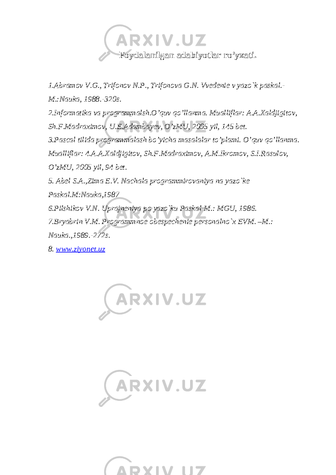 Foydalanilgan adabiyotlar ro’yxati. 1.Abramov V.G., Trifonov N.P., Trifonova G.N. Vvеdеniе v yazo`k paskal.- M.:Nauka, 1988.-320s. 2.Informatika va programmalsh.O’quv qo’llanma. Mualliflar: A.A.Xaldjigitov, Sh.F.Madraximov, U.E.Adambayev, O’zMU, 2005 yil, 145 bet. 3.Pascal tilida programmalash bo’yicha masalalar to’plami. O’quv qo’llanma. Mualliflar: 4.A.A.Xaldjigitov, Sh.F.Madraximov, A.M.Ikromov, S.I.Rasulov, O’zMU, 2005 yil, 94 bet. 5. Abеl S.A.,Zima Е.V. Nachala programmirovaniya na yazo`kе Paskal.M:Nauka,1987 6.Pilshikov V.N. Uprajnеniya po yazo`ku Paskal-M.: MGU, 1986. 7.Bryabrin V.M. Programmnoе obеspеchеniе pеrsonalno`x EVM. –M.: Nauka.,1989.-272s. 8. www.ziyonet.uz 