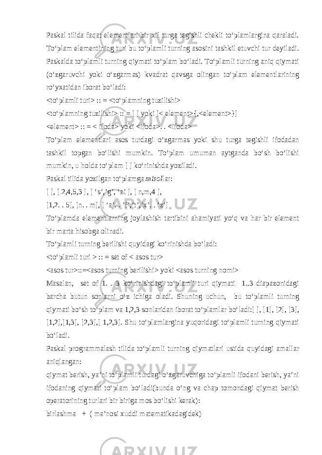 Paskal tilida faqat elementlari bir xil turga tegishli chekli to‘plamlargina qaraladi. To‘plam elementining turi bu to‘plamli turning asosini tashkil etuvchi tur deyiladi. Paskalda to‘plamli turning qiymati to‘plam bo‘ladi. To‘plamli turning aniq qiymati (o‘zgaruvchi yoki o‘zgarmas) kvadrat qavsga olingan to‘plam elementlarining ro‘yxatidan iborat bo‘ladi: <to‘plamli turi> :: = <to‘plamning tuzilishi> <to‘plamning tuzilishi> :: = [ ] yoki [< element>{,<element>}] <element> :: = < ifoda> yoki <ifoda>. . <ifoda> To‘plam elementlari asos turdagi o‘zgarmas yoki shu turga tegishli ifodadan tashkil topgan bo‘lishi mumkin. To‘plam umuman aytganda bo‘sh bo‘lishi mumkin , u holda to‘plam [ ] ko‘rinishda yoziladi. Paskal tilida yozilgan to‘plamga misol lar: [ ], [ 2,4,5,3 ], [ ‘s’,’g’, ‘a’ ], [ n,m,4 ], [1,2. . 5], [n. . m], [ ‘a’. . ’f’,’t’,’x’. . ’z’] To‘plamda elementlarning joylashish tartibini ahamiyati yo‘q va har bir element bir marta hisobga olinadi. To‘plamli turning berilishi quyidagi ko‘rinishda bo‘ladi: <to‘plamli turi > :: = set of < asos tur> <asos tur>::=<asos turning berilishi> yoki <asos turning nomi> Masalan, set of 1. . 3 ko‘rinishdagi to‘plamli turi qiymati 1..3 diapazonidagi barcha butun sonlarni o‘z ichiga oladi. Shuning uchun, bu to‘plamli turning qiymati bo‘sh to‘plam va 1,2,3 sonlaridan iborat to‘plamlar bo‘ladi:[ ], [1], [2], [3], [1,2],[1,3], [2,3],[ 1,2,3]. Shu to‘plamlargina yuqoridagi to‘plamli turning qiymati bo‘ladi. Paskal programmalash tilida to‘plamli turning qiymatlari ustida quyidagi amallar aniqlangan: qiymat berish, ya’ni to‘plamli turdagi o‘zgaruvchiga to‘plamli ifodani berish, ya’ni ifodaning qiymati to‘plam bo‘ladi(bunda o‘ng va chap tomondagi qiymat berish operatorining turlari bir biriga mos bo‘lishi kerak) : birlashma + ( ma’nosi xuddi matematikadagidek) 