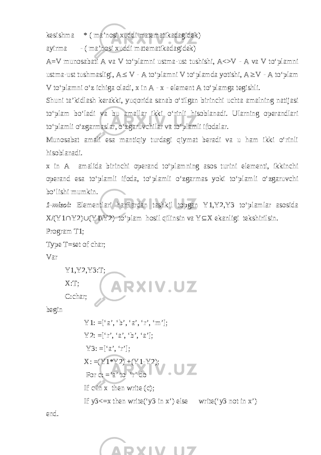 kesishma * ( ma’nosi xuddi matematikadagidek) ayirma - ( ma’nosi xuddi matematikadagidek) A=V munosabati A va V to‘plamni ustma-ust tushishi, A<>V - A va V to‘plamni ustma-ust tushmasligi, A  V - A to‘plamni V to‘plamda yotishi, A  V - A to‘plam V to‘plamni o‘z ichiga oladi, x in A - x - element A to‘plamga tegishli. Shuni ta’kidlash kerakki, yuqorida sanab o‘tilgan birinchi uchta amalning natijasi to‘plam bo‘ladi va bu amallar ikki o‘rinli hisoblanadi. Ularning operandlari to‘plamli o‘zgarmaslar, o‘zgaruvchilar va to‘plamli ifodalar. Munosabat amali esa mantiqiy turdagi qiymat beradi va u ham ikki o‘rinli hisoblanadi. x in A amalida birinchi operand to‘plamning asos turini elementi, ikkinchi operand esa to‘plamli ifoda, to‘plamli o‘zgarmas yoki to‘plamli o‘zgaruvchi bo‘lishi mumkin. 1-misol: Elementlari harflardan tashkil topgan Y1,Y2,Y3 to‘plamlar asosida X/(Y1  Y2)  (Y1\Y2) to‘plam hosil qilinsin va Y  X ekanligi tekshirilsin. Program T1; Type T=set of char; Var Y1,Y2,Y3:T; X:T; C:char; begin Y1: =[‘a’, ‘b’, ‘a’, ‘r’, ‘m’]; Y2: =[‘r’, ‘a’, ‘b’, ‘a’]; Y3: =[‘a’, ‘r’]; X: =(Y1*Y2) +(Y1-Y2); For c: =’a’ to ‘r’ do If c in x then write (c); If y3<=x then write(‘y3 in x’) else write(‘y3 not in x’) end. 