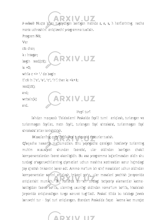 2-misol: Nuqta bilan tugaydigan berilgan matnda a, e, s, h harflarining necha marta uchrashini aniqlovchi programma tuzilsin. Program N1; Var c1: char; k : integer; begin read(c1); k: =0; while c <> ’.’ do begin if c1 in [‘a’, ‘e’, ‘c’, ‘h’] then k: =k+1; read(c1); end; writeln(k) end. Fayl turi Ishdan maqsad: Talabalarni Paskalda faylli turni aniqlash, turlangan va turlanmagan fayllar, matn fayli, turlangan fayl sintaksisi, turlanmagan fayl sintaksisi bilan tanishtirish. Masalaning qo’yilishi. Fayl turiga oid dasturlar tuzish. Qisqacha nazariy ma’lumotlar. Shu paytgacha qaralgan hosilaviy turlarning muhim xususiyati shundan iboratki, ular oldindan berilgan chekli komponentalardan iborat ekanligidir. Bu esa programma bajarilmasdan oldin shu turdagi o‘zgaruvchilarning qiymatlari uchun mashina xotirasidan zarur hajmdagi joy ajratish imkonini berar edi. Ammo ma’lum bir sinf masalalari uchun oldindan komponentalar sonini aniqlash imkoni yo‘q, ular masalani yechish jarayonida aniqlanishi mumkin. Bu hollarda bir xil turdagi ixtiyoriy elementlar ketma- ketligidan iborat bo‘lib, ularning uzunligi oldindan noma’lum bo‘lib, hisoblash jaryonida aniqlanadigan turga zarurat tug‘iladi. Paskal tilida bu talabga javob beruvchi tur - fayl turi aniqlangan. Standart Paskalda faqat ketma-ket murojat 