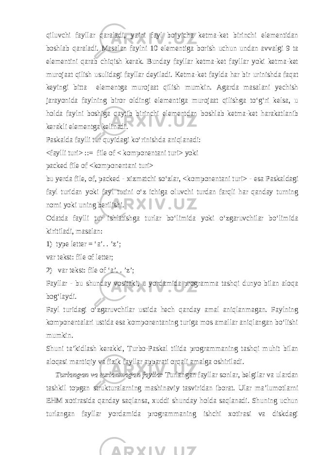 qiluvchi fayllar qaraladi, ya’ni fayl bo‘yicha ketma-ket birinchi elementidan boshlab qaraladi. Masalan faylni 10 elementiga borish uchun undan avvalgi 9 ta elementini qarab chiqish kerak. Bunday fayllar ketma-ket fayllar yoki ketma-ket murojaat qilish u s ulidagi fayllar deyiladi. Ketma-ket faylda har bir urinishda faqat keyingi bitta elementga murojaat qilish mumkin. Agarda masalani yechish jarayonida faylning biror oldingi element i ga murojaat qilishga to‘g‘ri kelsa, u holda faylni boshiga qaytib birinchi elementdan boshlab ketma-ket harakatlanib kerakli elementga kelinadi. Paskalda faylli tur quyidagi ko‘rinishda aniqlanadi: <faylli turi> ::= file of < komponentani turi> yoki packed file of <komponentani turi> bu yerda file, of, packed - xizmatchi so‘zlar, <komponentani turi> - esa Paskaldagi fayl turidan yoki fayl turini o‘z ichiga oluvchi turdan farqli har qanday turning nomi yoki uning berilishi. Odatda faylli tur ishlatishga turlar bo‘limida yoki o‘zgaruvchilar bo‘limida kiritiladi, masalan: 1) type letter = ‘a’. . ’z’; var tekst: file of letter; 2) var tekst: file of ‘a’. . ’z’; Fayllar - bu shunday vositaki, u yordamida programma tashqi dunyo bilan aloqa bog‘laydi. Fayl turidagi o‘zgaruvchilar ustida hech qanday amal aniqlanmagan. Faylning komponentalari ustida esa komponentaning turiga mos amallar aniqlangan bo‘lishi mumkin. Shuni ta’kidlash kerakki, Turbo-Paskal tilida programmaning tash q i muhit bilan aloqasi mantiqiy va fizik fayllar apparati orqali amalga oshiriladi. Turlangan va turlanmagan fayllar Turlangan fayllar sonlar, belgilar va ulardan tashkil topgan strukturalarning mashinaviy tasviridan iborat. Ular ma’lumotlarni EHM xotirasida qanday saqlansa , xuddi shunday holda saqlanadi. Shuning uchun turlangan fayllar yordamida programmaning ishchi xotirasi va diskdagi 