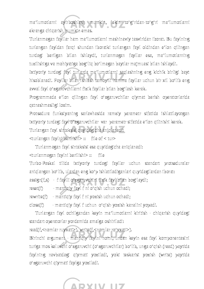 ma’lumotlarni ayirboshlash mumkin, lekin to‘g‘ridan-to‘g‘ri ma’lumotlarni ekranga chiqarish mumkin emas. Turlanmagan fayllar ham ma’lumotlarni mashinaviy tasviridan iborat. Bu faylning turlangan fayldan farqi shundan iboratki turlangan fayl oldindan e’lon qilingan turdagi berilgan bilan ishlaydi, turlanmagan fayllar esa, ma’lumotlarning tuzilishiga va mohiyatiga bog‘liq bo‘lmagan baytlar majmuasi bilan ishlaydi. Ixtiyoriy turdagi fayl turlarda ma’lumotlarni saqlashning eng kichik birligi bayt hisoblanadi. Fayllar bilan ishlash tamoyili hamma fayllar uchun bir xil bo‘lib eng avval fayl o‘zgaruvchilarni fizik fayllar bilan bog‘lash kerak. Programmada e’lon qilingan fayl o‘zgaruvchilar qiymat berish operatorlarida qatnashmasligi lozim. Protsedura funksiyaning sarlavhasida ramziy parametr sifatida ishlatilayotgan ixtiyoriy turdagi fayl o‘zgaruvchilar var parametr sifatida e’lon qilinishi kerak. Turlangan fayl sintaksisi quyidagicha aniqlanadi: <turlangan faylni berilishi> ::  file of < tur> Turlanmagan fayl sintaksisi esa quyidagicha aniqlanadi: <turlanmagan faylni berilishi> ::  file Turbo-Paskal tilida ixtiyoriy turdagi fayllar uchun standart protseduralar aniqlangan bo‘lib, ulardan eng ko‘p ishlatiladiganlari quyidagilardan iborat: assign(f,s) - f faylli o‘zgaruvchini fizik fayl bilan bog‘laydi; reset(f) - mantiqiy fayl f ni o‘qish uchun ochadi; rewrite(f) - mantiqiy fayl f ni yozish uchun ochadi; close(f) - mantiqiy fayl f uchun o‘qish-yozish kanalini yopadi. Turlangan fayl ochilgandan keyin ma’lumotlarni kiritish - chiqarish quyidagi standart operatorlar yordamida amalga oshiriladi: read(f,<nomlar ruyxati>), write(f,<nomlar ro‘yxati>). Birinchi argument - mantiqiy faylni nomi, undan keyin esa fayl komponentasini turiga mos keluvchi o‘zgaruvchi (o‘zgaruvchilar) bo‘lib, unga o‘qish (read) paytida faylning navbatdagi qiymati yoziladi, yoki teskarisi yozish (write) paytida o‘zgaruvchi qiymati faylga yoziladi. 