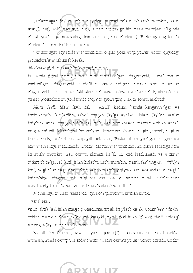 Turlanmagan fayllar uchun quyidagi protseduralarni ishlatish mumkin, ya’ni reset(f, buf) yoki rewrite(f, buf), bunda buf-faylga bir marta murojaat qilganda o‘qish yoki unga yozishdagi baytlar soni (blok o‘lchami). Blokning eng kichik o‘lchami 1- bayt bo‘lishi mumkin. Turlanmagan fayllarda ma’lumotlarni o‘qish yoki unga yozish uchun quyidagi protseduralarni ishlatish kerak: blockread(f, d, c, r) va blockwrite(f, s, c, w) bu yerda f-fayl nomi, d-ma’lumotlar o‘qiladigan o‘zgaruvchi, s-ma’lumotlar yoziladigan o‘zgaruvchi, s-o‘qilishi kerak bo‘lgan bloklar soni, r va w o‘zgaruvchilar esa qatnashishi shart bo‘lmagan o‘zgaruvchilar bo‘lib, ular o‘qish- yozish protseduralari yordamida o‘qilgan (yozilgan) bloklar sonini bildiradi. Matn fayli . Matn fayli deb - ASCII kodlari hamda kengaytirilgan va boshqaruvchi kodlardan tashkil topgan faylga aytiladi. Matn fayllari satrlar bo‘yicha tashkil topgan bo‘lib, fayl oxiri deb nomlanuvchi maxsus koddan tashkil topgan bo‘ladi. Matnli fayl ixtiyoriy ma’lumotlarni (sonni, belgini, satrni) belgilar ketma-ketligi ko‘rinishda saqlaydi. Masalan, Paskal tilida yozilgan programma ham matnli fayl hisoblanadi. Undan tashqari ma’lumotlarni bir qismi satrlarga ham bo‘linishi mumkin. Satr oxirini alomati bo‘lib 13 kod hisoblanadi va u satrni o‘tkazish belgii (10 kod) bilan birlashtirilishi mumkin, matnli faylning oxiri “z”(26 kod) belgi bilan belgilanadi. Son, satr va mantiqiy qiymatlarni yozishda ular belgili ko‘rinishga o‘zgartiriladi, o‘qishda esa son va satrlar matnli ko‘rinishdan mashinaviy ko‘rinishga avtomatik ravishda o‘zgartiriladi. Matnli fayllar bilan ishlashda faylli o‘zgaruvchini kiritish kerak: var f: text; va uni fizik fayl bilan assign protsedurasi orqali bog‘lash kerak, undan keyin faylni ochish mumkin. Shuni ta’kidlash kerakki matnli fayl bilan “file of char” turidagi turlangan fayl bilan bir xil emas. Matnli faylni reset, rewrite yoki append(f) protseduralari orqali ochish mumkin, bunda oxirgi protsedura matnli f fayl oxiriga yozish uchun ochadi. Undan 