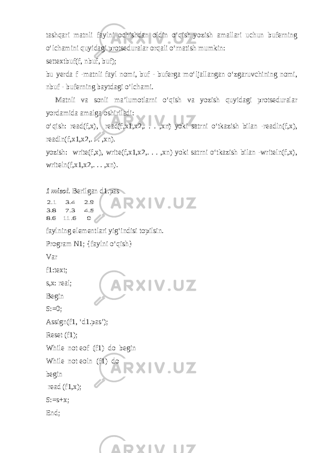 tashqari matnli faylni ochishdan oldin o‘qish-yozish amallari uchun buferning o‘lchamini quyidagi protseduralar orqali o‘rnatish mumkin: settextbuf(f, nbuf, buf); bu yerda f -matnli fayl nomi, buf - buferga mo‘ljallangan o‘zgaruvchining nomi, nbuf - buferning baytdagi o‘lchami. Matnli va sonli ma’lumotlarni o‘qish va yozish quyidagi protseduralar yordamida amalga oshiriladi: o‘qish: read(f,x), read(f,x1,x2,. . . ,xn) yoki satrni o‘tkazish bilan -readln(f,x), readln(f,x1,x2,. . . ,xn). yozish: write(f,x), write(f,x1,x2,. . . ,xn) yoki satrni o‘tkazish bilan -writeln(f,x), writeln(f,x1,x2,. . . ,xn). 1 misol . Berilgan d1.pas 0 6 11 6 8 5 4 3 7 8 3 9 2 4 3 1 2 . . . . . . . . faylning elementlari yig‘indisi topilsin. Program N1; {faylni o‘qish} Var f1:text; s,x: real; Begin S:=0; Assign(f1, ‘d1.pas’); Reset (f1); While not eof (f1) do begin While not eoln (f1) do begin read (f1,x); S:=s+x; End; 