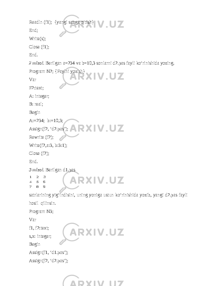 Readln (f1); {yangi satrga o‘tish} End; Write(s); Close (f1); End. 2 misol . Berilgan a=234 va b=10,3 sonlarni d2.pas fayli ko‘rinishida yozing. Program N2; {Faylni yozish} Var F2:text; A: integer; B: real; Begin A:=234; b:=10,3; Assign(f2, ‘d2.pas’); Rewrite (f2); Write(f2,a:3, b:3:1); Close (f2); End. 3 misol . Berilgan d1.pas 9 8 7 6 5 4 3 2 1 satrlarining yig‘indisini, uning yoniga ustun ko‘rinishida yozib, yangi d2.pas fayli hosil qilinsin. Program N3; Var f1, f2:text; s,x: integer; Begin Assign(f1, ‘d1.pas’); Assign(f2, ‘d2.pas’); 