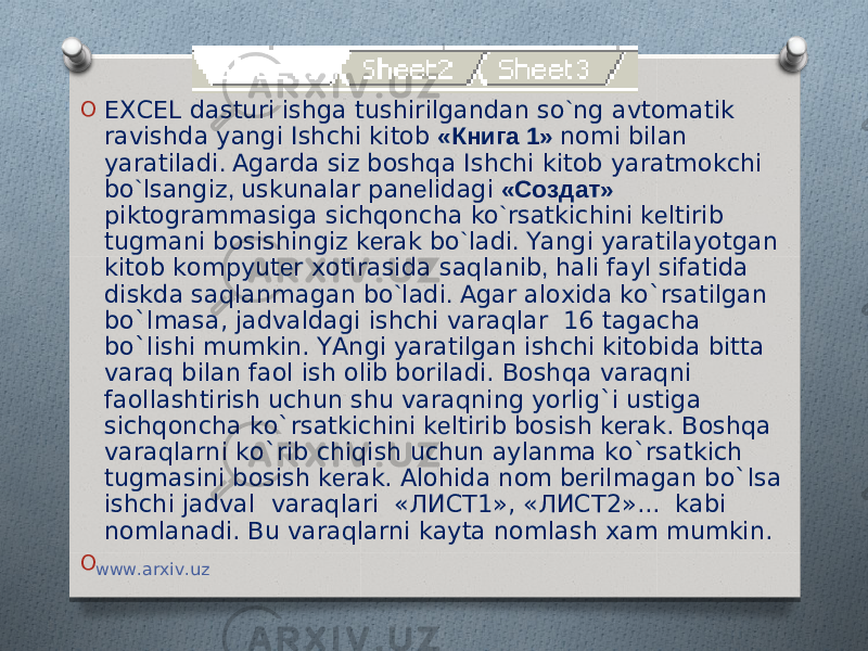 O EXCEL dasturi ishga tushirilgandan so ` ng avtomatik ravishda yangi Ishchi kitob «Книга 1» nomi bilan yaratiladi . Agarda siz boshqa Ishchi kitob yaratmokchi bo ` lsangiz , uskunalar pan е lidagi «Создат» piktogrammasiga sichqoncha ko ` rsatkichini k е ltirib tugmani bosishingiz k е rak bo ` ladi . Yangi yaratilayotgan kitob kompyut е r xotirasida saqlanib , hali fayl sifatida diskda saqlanmagan bo ` ladi . Agar aloxida ko`rsatilgan bo`lmasa, jadvaldagi ishchi varaqlar 16 tagacha bo`lishi mumkin. YAngi yaratilgan ishchi kitobida bitta varaq bilan faol ish olib boriladi. Boshqa varaqni faollashtirish uchun shu varaqning yorlig`i ustiga sichqoncha ko`rsatkichini k е ltirib bosish k е rak. Boshqa varaqlarni ko`rib chiqish uchun aylanma ko`rsatkich tugmasini bosish k е rak. Alohida nom b е rilmagan bo`lsa ishchi jadval varaqlari «ЛИСТ1», «ЛИСТ2»... kabi nomlanadi. Bu varaqlarni kayta nomlash xam mumkin. O   www.arxiv.uz 