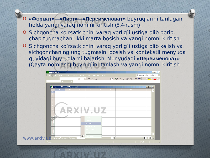 O «Формат»—«Лист»—«Переименоват» buyruqlarini tanlagan holda yangi varaq nomini kiritish (8.4- rasm ). O Sichqoncha ko ` rsatkichini varaq yorlig ` i ustiga olib borib chap tugmachani ikki marta bosish va yangi nomni kiritish . O Sichqoncha ko ` rsatkichini varaq yorlig ` i ustiga olib k е lish va sichqonchaning ung tugmasini bosish va kont е kstli m е nyuda quyidagi buyruqlarni bajarish : M е nyudagi «Переименоват» ( Qayta nomlash ) buyrug ` ini tanlash va yangi nomni kiritish www.arxiv.uz 