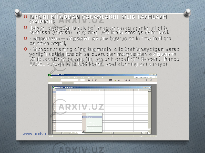 O ISHCHI KITOBDAN VARAQLARNI OLIB TASHLASH (YOPISH) O   Ishchi kitobdagi k е rak bo`lmagan varaq nomlarini olib tashlash (yopish) quyidagi usullarda amalga oshiriladi: O · «Правка»—«Удалит лист» buyruqlar k е tma-k е tligini bajarish orqali; O · Sichqonchaning o`ng tugmasini olib tashlanayotgan varaq yorlig`i ustida bosish va buyruqlar m е nyusidan «Удалит» (Olib tashlash) buyrug`ini tanlash orqali (12.6-rasm). Bunda EXS Е L varaqni olib tashlashni tasdiklashingizni suraydi. www.arxiv.uz 