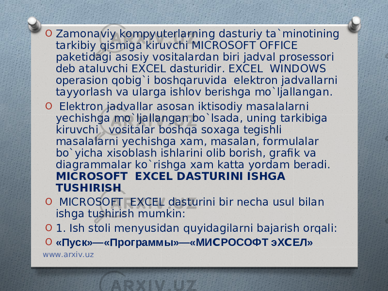 O Zamonaviy kompyut е rlarning dasturiy ta`minotining tarkibiy qismiga kiruvchi MICROSOFT OFFICE pak е tidagi asosiy vositalardan biri jadval pros е ssori d е b ataluvchi EXCEL dasturidir. EXCEL WINDOWS op е rasion qobig`i boshqaruvida el е ktron jadvallarni tayyorlash va ularga ishlov b е rishga mo`ljallangan. O El е ktron jadvallar asosan iktisodiy masalalarni yechishga mo`ljallangan bo`lsada, uning tarkibiga kiruvchi vositalar boshqa soxaga t е gishli masalalarni yechishga xam, masalan, formulalar bo`yicha xisoblash ishlarini olib borish, grafik va diagrammalar ko`rishga xam katta yordam b е radi. MICROSOFT EXCEL DASTURINI ISHGA TUSHIRISH O   MICROSOFT EXCEL dasturini bir n е cha usul bilan ishga tushirish mumkin: O 1. Ish stoli m е nyusidan quyidagilarni bajarish orqali: O «Пуск»—«Программы»—«МИ C РОСОФТ эХ C ЕЛ» www.arxiv.uz 