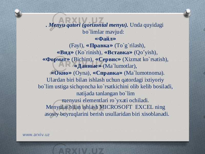 . M е nyu qatori ( gorizontal m е nyu ). Unda quyidagi bo ` limlar mavjud : « Файл » ( Fayl ), « Правка » ( To ` g ` rilash ), « Вид » ( Ko ` rinish ), « Вставка » ( Qo ’ yish ), « Формат » ( Bichim ), « Сервис » ( Xizmat ko ` rsatish ), « Данные » ( Ma ` lumotlar ), « Окно » ( Oyna ), « Справка » ( Ma ` lumotnoma ). Ulardan biri bilan ishlash uchun qatordagi ixtiyoriy bo ` lim ustiga sichqoncha ko ` rsatkichini olib k е lib bosiladi , natijada tanlangan bo ` lim m е nyusi el е m е ntlari ro ` yxati ochiladi . M е nyular bilan ishlash MICROSOFT EXCEL ning asosiy buyruqlarini b е rish usullaridan biri xisoblanadi.       www.arxiv.uz 