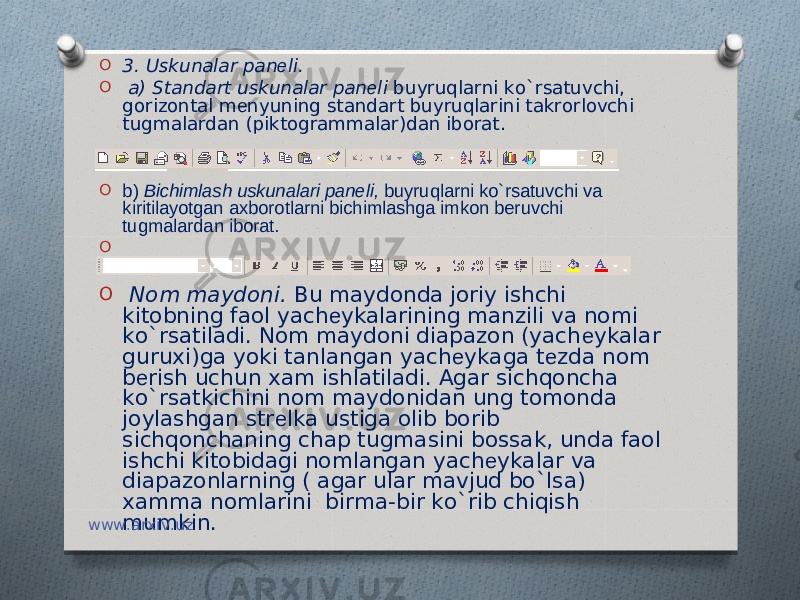 O 3. Uskunalar pan е li. O a) Standart uskunalar pan е li buyruqlarni ko`rsatuvchi, gorizontal m е nyuning standart buyruqlarini takrorlovchi tugmalardan (piktogrammalar)dan iborat. O b) Bichimlash uskunalari panеli, buyruqlarni ko`rsatuvchi va kiritilayotgan axborotlarni bichimlashga imkon bеruvchi tugmalardan iborat. O   O   Nom maydoni. Bu maydonda joriy ishchi kitobning faol yach е ykalarining manzili va nomi ko`rsatiladi. Nom maydoni diapazon (yach е ykalar guruxi)ga yoki tanlangan yach е ykaga t е zda nom b е rish uchun xam ishlatiladi. Agar sichqoncha ko`rsatkichini nom maydonidan ung tomonda joylashgan str е lka ustiga olib borib sichqonchaning chap tugmasini bossak, unda faol ishchi kitobidagi nomlangan yach е ykalar va diapazonlarning ( agar ular mavjud bo`lsa) xamma nomlarini birma-bir ko`rib chiqish mumkin. www.arxiv.uz 