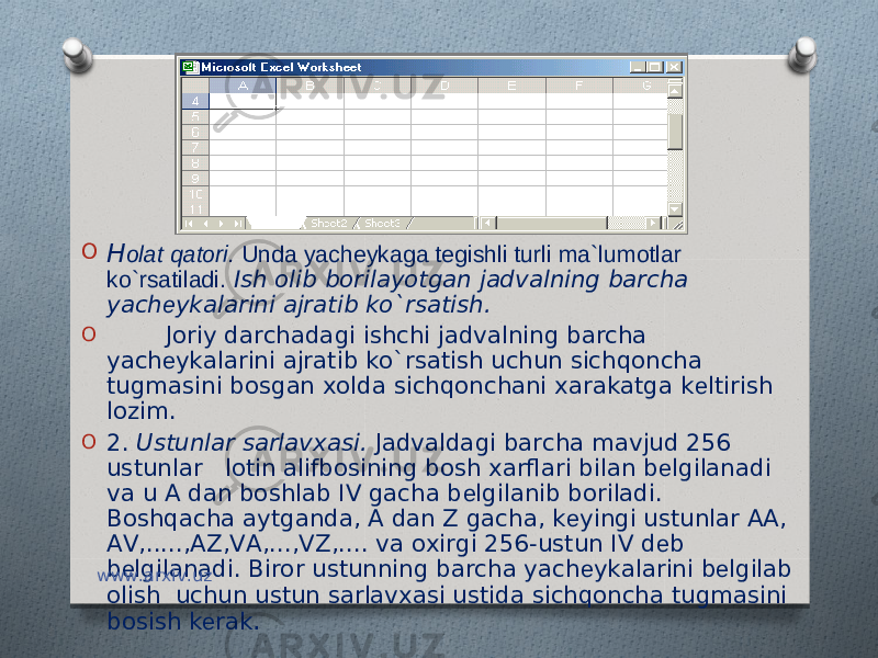 O H olat qatori. Unda yachеykaga tеgishli turli ma`lumotlar ko`rsatiladi. Ish olib borilayotgan jadvalning barcha yach е ykalarini ajratib ko`rsatish. O Joriy darchadagi ishchi jadvalning barcha yach е ykalarini ajratib ko`rsatish uchun sichqoncha tugmasini bosgan xolda sichqonchani xarakatga k е ltirish lozim. O 2. Ustunlar sarlavxasi. Jadvaldagi barcha mavjud 256 ustunlar lotin alifbosining bosh xarflari bilan b е lgilanadi va u A dan boshlab IV gacha b е lgilanib boriladi. Boshqacha aytganda, A dan Z gacha, k е yingi ustunlar AA, AV,.....,AZ,VA,...,VZ,.... va oxirgi 256-ustun IV d е b b е lgilanadi. Biror ustunning barcha yach е ykalarini b е lgilab olish uchun ustun sarlavxasi ustida sichqoncha tugmasini bosish k е rak .www.arxiv.uz 