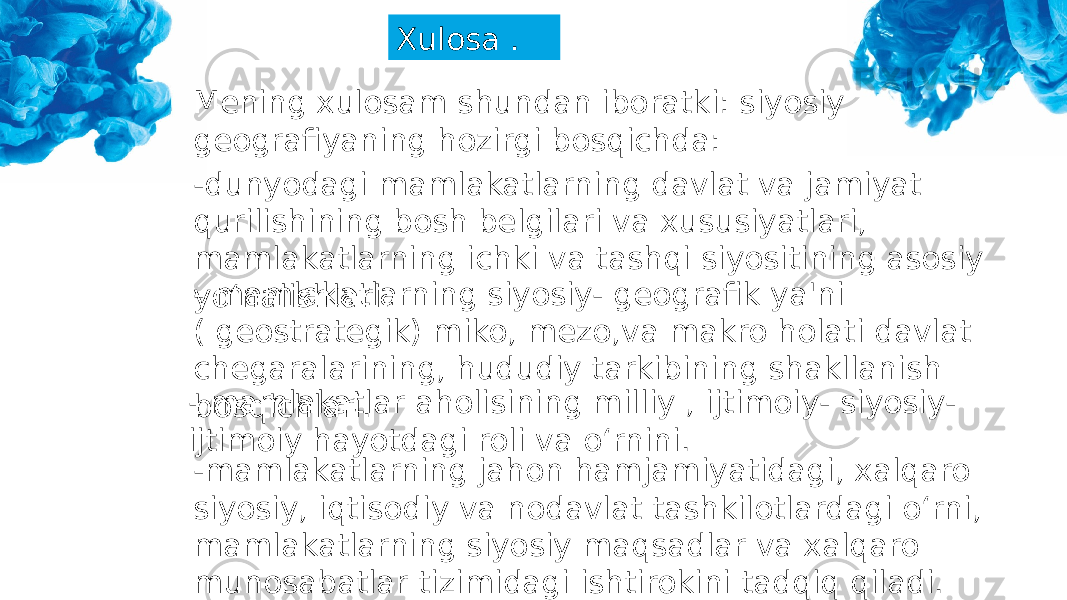 Xulosa . Mening xulosam shundan iboratki: siyosiy geografiyaning hozirgi bosqichda: -dunyodagi mamlakatlarning davlat va jamiyat qurilishining bosh belgilari va xususiyatlari, mamlakatlarning ichki va tashqi siyositining asosiy yo‘nalishlari.- mamlakatlarning siyosiy- geografik ya&#39;ni ( geostrategik) miko, mezo,va makro holati davlat chegaralarining, hududiy tarkibining shakllanish bosqichlari.- mamlakatlar aholisining milliy , ijtimoiy- siyosiy- ijtimoiy hayotdagi roli va o‘rnini. -mamlakatlarning jahon hamjamiyatidagi, xalqaro siyosiy, iqtisodiy va nodavlat tashkilotlardagi o‘rni, mamlakatlarning siyosiy maqsadlar va xalqaro munosabatlar tizimidagi ishtirokini tadqiq qiladi. 