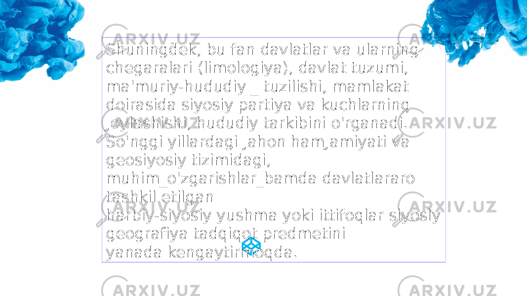 Shuningdek, bu fan davlatlar va ularning chegaralari (limologiya), davlat tuzumi, ma&#39;muriy-hududiy _ tuzilishi, mamlakat doirasida siyosiy partiya va kuchlarning Joylashishi, hududiy tarkibini o&#39;rganadi. So&#39;nggi yillardagi Jahon hamJamiyati va geosiyosiy tizimidagi, muhim_o&#39;zgarishlar_bamda davlatlararo tashkil etilgan harbiy-siyosiy yushma yoki ittifoqlar siyosly geografiya tadqiqot predmetini yanada kengaytirmoqda. 