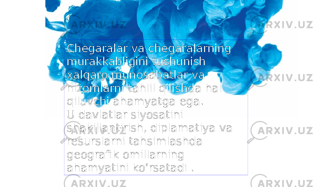 Chegaralar va chegaralarning murakkabligini tushunish xalqaro munosabatlar va nizomlarni tahlil qilishda hal qiluvchi ahamyatga ega. U davlatlar siyosatini shakillantirish, diplamatiya va resurslarni tahsimlashda geografik omillarning ahamyatini ko‘rsatadi . 