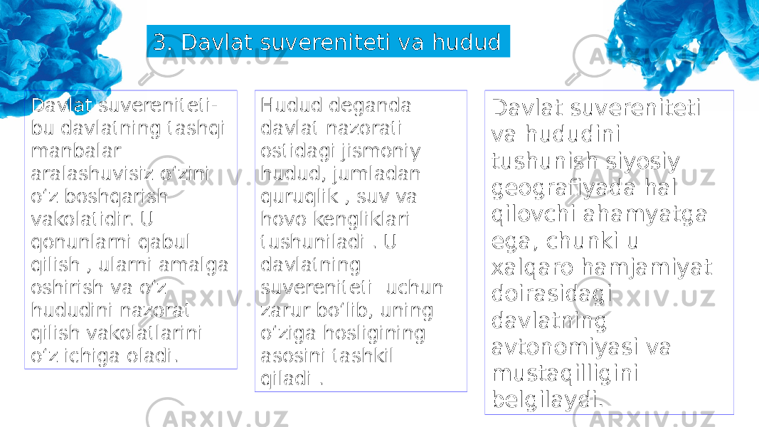 3. Davlat suvereniteti va hudud Davlat suvereniteti- bu davlatning tashqi manbalar aralashuvisiz o‘zini o‘z boshqarish vakolatidir. U qonunlarni qabul qilish , ularni amalga oshirish va o‘z hududini nazorat qilish vakolatlarini o‘z ichiga oladi. Hudud deganda davlat nazorati ostidagi jismoniy hudud, jumladan quruqlik , suv va hovo kengliklari tushuniladi . U davlatning suvereniteti uchun zarur bo‘lib, uning o‘ziga hosligining asosini tashkil qiladi . Davlat suvereniteti va hududini tushunish siyosiy geografiyada hal qilovchi ahamyatga ega, chunki u xalqaro hamjamiyat doirasidagi davlatning avtonomiyasi va mustaqilligini belgilaydi. 