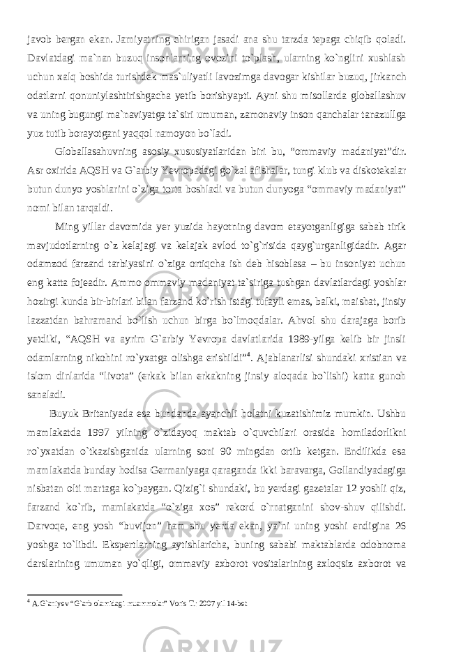 javob bergan ekan. Jamiyatning chirigan jasadi ana shu tarzda tepaga chiqib qoladi. Davlatdagi ma`nan buzuq insonlarning ovozini to`plash, ularning ko`nglini xushlash uchun xalq boshida turishdek mas`uliyatli lavozimga davogar kishilar buzuq, jirkanch odatlarni qonuniylashtirishgacha yetib borishyapti. Ayni shu misollarda globallashuv va uning bugungi ma`naviyatga ta`siri umuman, zamonaviy inson qanchalar tanazullga yuz tutib borayotgani yaqqol namoyon bo`ladi. Globallasahuvning asosiy xususiyatlaridan biri bu, “ommavi y madaniyat”dir. Asr oxirida AQSH va G`arbiy Yevropadagi go`zal afishalar, tungi klub va diskotekalar butun dunyo yoshlarini o`ziga torta boshladi va butun dunyoga “ommaviy madaniyat” nomi bilan tarqaldi. Ming yillar davomida yer yuzida hayotning davom etayotganligiga sabab tirik mavjudotlarning o`z kelajagi va kelajak avlod to`g`risida qayg`urganligidadir. Agar odamzod farzand tarbiyasini o`ziga ortiqcha ish deb hisoblasa – bu insoniyat uchun eng katta fojeadir. Ammo ommaviy madaniyat ta`siriga tushgan davlatlardagi yoshlar hozirgi kunda bir-birlari bilan farzand ko`rish istagi tufayli emas, balki, maishat, jinsiy lazzatdan bahramand bo`lish uchun birga bo`lmoqdalar. Ahvol shu darajaga borib yetdiki, “AQSH va ayrim G`arbiy Yevropa davlatlarida 1989-yilga kelib bir jinsli odamlarning nikohini ro`yxatga olishga erishildi” 4 . Ajablanarlisi shundaki xristian va islom dinlarida “livota” (erkak bilan erkakning jinsiy aloqada bo`lishi) katta gunoh sanaladi. Buyuk Britaniyada esa bundanda ayanchli holatni kuzatishimiz mumkin. Ushbu mamlakatda 1997 yilning o`zidayoq maktab o`quvchilari orasida homiladorlikni ro`yxatdan o`tkazishganida ularning soni 90 mingdan ortib ketgan. Endilikda esa mamlakatda bunday hodisa Germaniyaga qaraganda ikki baravarga, Gollandiyadagiga nisbatan olti martaga ko`paygan. Qizig`i shundaki, bu yerdagi gazetalar 12 yoshli qiz, farzand ko`rib, mamlakatda “o`ziga xos” rekord o`rnatganini shov-shuv qilishdi. Darvoqe, eng yosh “buvijon” ham shu yerda ekan, ya`ni uning yoshi endigina 26 yoshga to`libdi. Ekspertlarning aytishlaricha, buning sababi maktablarda odobnoma darslarining umuman yo`qligi, ommaviy axborot vositalarining axloqsiz axborot va 4 A.G`aniyev “G`arb olamidagi muammolar” Voris T.: 2007 yil 14-bet 