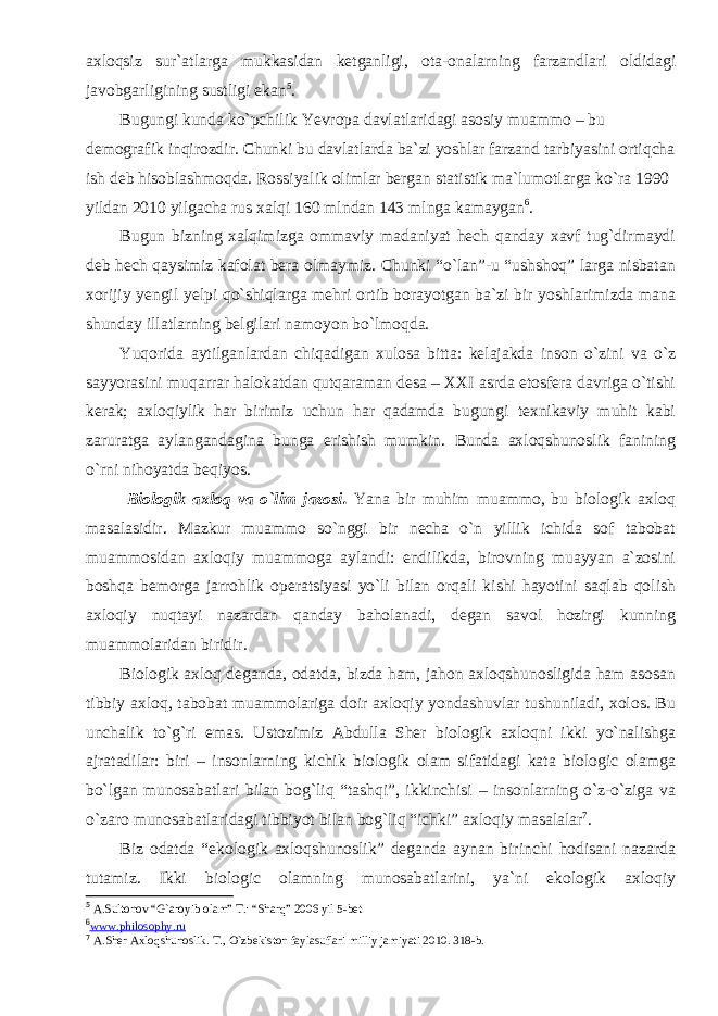 axloqsiz sur`atlarga mukkasidan ketganligi, ota-onalarning farzandlari oldidagi javobgarligining sustligi ekan 5 . Bugungi kunda ko`pchilik Yevropa davlatlaridagi asosiy muammo – bu demografik inqirozdir. Chunki bu davlatlarda ba`zi yoshlar farzand tarbiyasini ortiqcha ish deb hisoblashmoqda. Rossiyalik olimlar bergan statistik ma`lumotlarga ko`ra 1990 yildan 2010 yilgacha rus xalqi 160 mlndan 143 mlnga kamaygan 6 . Bugun bizning xalqimizga ommaviy madaniyat hech qanday xavf tug`dirmaydi deb hech qaysimiz kafolat bera olmaymiz. Chunki “o`lan”-u “ushshoq” larga nisbatan xorijiy yengil yelpi qo`shiqlarga mehri ortib borayotgan ba`zi bir yoshlarimizda mana shunday illatlarning belgilari namoyon bo`lmoqda. Yuqorida aytilganlardan chiqadigan xulosa bitta: kelajakda inson o`zini va o`z sayyorasini muqarrar halokatdan qutqaraman desa – XXI asrda etosfera davriga o`tishi kerak; axloqiylik har birimiz uchun har qadamda bugungi texnikaviy muhit kabi zaruratga aylangandagina bunga erishish mumkin. Bunda axloqshunoslik fanining o`rni nihoyatda beqiyos. Biologik axloq va o`lim jazosi. Yana bir muhim muammo, bu biologik axloq masalasidir. Mazkur muammo so`nggi bir necha o`n yillik ichida sof tabobat muammosidan axloqiy muammoga aylandi: endilikda, birovning muayyan a`zosini boshqa bemorga jarrohlik operatsiyasi yo`li bilan orqali kishi hayotini saqlab qolish axloqiy nuqtayi nazardan qanday baholanadi, degan savol hozirgi kunning muammolaridan biridir. Biologik axloq deganda, odatda, bizda ham, jahon axloqshunosligida ham asosan tibbiy axloq, tabobat muammolariga doir axloqiy yondashuvlar tushuniladi, xolos. Bu unchalik to`g`ri emas. Ustozimiz Abdulla Sher biologik axloqni ikki yo`nalishga ajratadilar: biri – insonlarning kichik biologik olam sifatidagi kata biologic olamga bo`lgan munosabatlari bilan bog`liq “tashqi”, ikkinchisi – insonlarning o`z-o`ziga va o`zaro munosabatlaridagi tibbiyot bilan bog`liq “ichki” axloqiy masalalar 7 . Biz odatda “ekologik axloqshunoslik” deganda aynan birinchi hodisani nazarda tutamiz. Ikki biologic olamning munosabatlarini, ya`ni ekologik axloqiy 5 A.Sultonov “G`aroyib olam” T.: “Sharq” 2006 yil 5-bet 6 www.philosophy.ru 7 A.Sher Axloqshunoslik. T., O`zbekiston faylasuflari milliy jamiyati 2010. 318-b. 